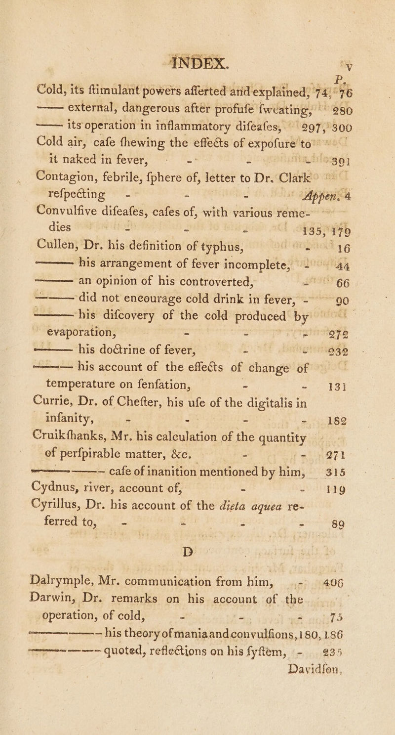 P, Cold, its ftimulant powers afferted and explained, 94. 76 external, dangerous after profufe fweating, 280 —— its operation in inflammatory difeafes,. 297, 300 Cold air, cafe fhewing the effects of beastly! to” tt naked in fever, © - A — Contagion, febrile, pean of, — to Dr. Charl refpecting -~ ~ - «abies 4 Convulfive Spe as cafes of, with various reme- dies eae. - : 135,979 Cullen, Dr. his definition of pti BEAT IG ——— his arrangement of fever incomplete, - 44 ———— an opinion of his controverted, = 66 ——— did not encourage cold drink in fever, - ~~ 90 ‘his difcovery of the cold ee HYlOnsORs Seer - = aieliae ye his doétrine of fever, as 2939 ———— his account of the effects of change of 9 temperature on fenfation, - - 131 Currie, Dr. of Chefter, his ufe of the digitalis in infanity, &amp; - - 182 Cruikfhanks, Mr. his calculation of the quantity _ of perfpirable matter, &amp;c. hy a nail — cafe of inanition mentioned by him, 315 Cydnus, river, account of, = - 19 Cyrillus, Dr. his account of the dieta aguea re~ — ferred to, A a 2 = 8a D Dalrymple, Mr. communication from him, .- 406 Darwin, Dr. remarks on his account of the operation, of cold, - - nA nil ———--—--— his theory of maniaand convulfions, 180, 1.86 —————-—---- quoted, reflections on his fyftem, - 235 Davidfon,
