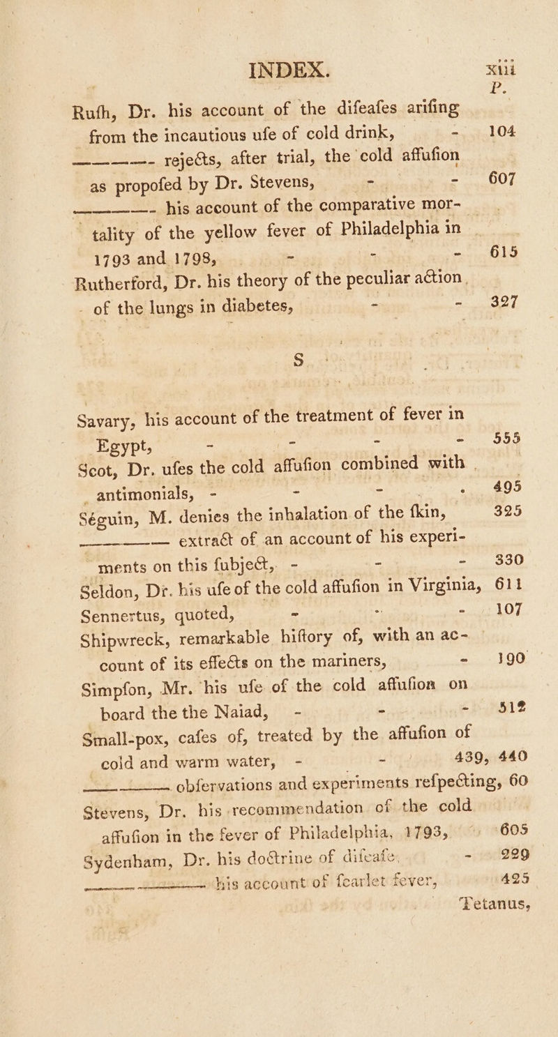 Ruth, Dr. his account of the difeafes arifing es from the incautious ufe of cold drink, © - 104 ————- rejects, after trial, the ‘cold affufion as propofed by Dr. Stevens, - - 607 ————- his account of the comparative mor- tality of the yellow fever of Philadelphia in 1793 and 1798, BS hae a a 04 Rutherford, Dr. his theory of the peculiar agtion, - of the lungs in diabetes, - - $327 S Savary, his account of the treatment of fever in Egypt, - _- - - $55 Scot, Dr. ufes the cold affufion combined with | : , antimonials, - - - rete £05 ye M. denies the inhalation of the fkin, 325 — extraét of an account of his experi- “ments on this fubject, - - - 330 Seldon, Dr. his ufe of the cold affufion in Virginia, 611 Sennertus, quoted, - -~ /: 107 Shipwreck, remarkable. hiftory of, be an ac- count of its effects on the mariners, boning Ke) Simpfon, Mr. his ufe of the cold affufioa on board the the Naiad, - - - 512 Small-pox, cafes of, treated by the affafion of cold and warm water, - - 439, 440 obfervations and experiments refpecting, 60 Stevens, Dr. his recommendation of the cold affufion in the fever of Philadelphia, 1793, ~ 605 Sydenham, Dr. his dorine of difeate, -~ 229 his account of fearlet fever, 425 ‘Tetanus,