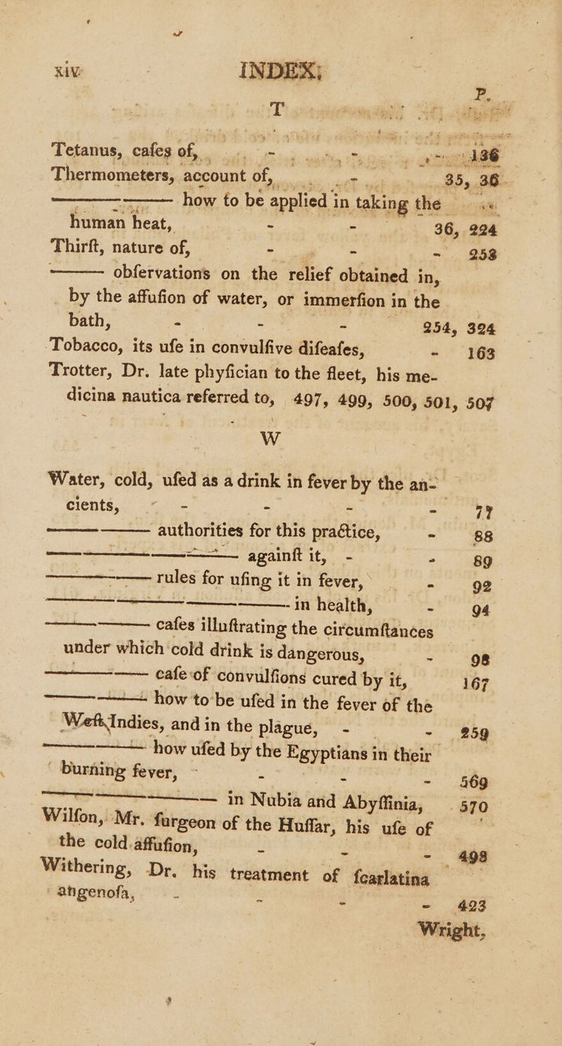 T | ope Tetanus, cafes of, i tS log gailte Tite! ahaa Thermometers, account Fea aches iets 35, 36 zy how to be applied in taking the human heat, : - 86, 284 Thirft, nature of, - - =, ae . obfervations on the relief obtained in, by the affufion of water, or immerfion in the bath, - - &lt; 254, 324 Tobacco, its ufe in convulfive difeafes, - 163 Trotter, Dr. late phyfician to the fleet, his me- dicina nautica referred to, 497, 499, 500, 501, 507 Ww Water, cold, ufed as a drink in fever by the an- ae cients. ( - i . se i? authorities for this practice, cs 88 PRN ne INTEL leat Rae nA againit fae - 89 ———~—-—— rules for ufing it in fever, - 92 EE -in health, - 94 8 cafes illuftrating the circumftances under which ‘cold drink is dangerous, ~. “98 —— cafeof convulfions cured by it, 167 ——--. how tobe ufed in the fever of the WeftIndies, and in the plague, - - 259 — how ufed by the Egyptians in their - Durning fever, - - page - §69 7 ——— in Nubia and Abyfiinia, 570 Wilfon, Mr, furgeon of the Huffar, his ufe of ey the cold. affufion, - - - 498 Withering, Dr. his treatment of fcarlatina ' ahgenofa, - ~ - 423 Wright,