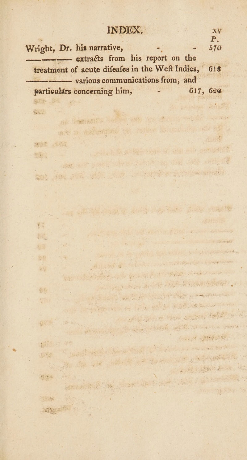 INDEX, | XY P: Wright, Dr. his narrative, - - 570 ————-—— extraéts from his report on the treatment of acute difeafes in the Weft Indies, 618 various communications from, and ar ibuihta’ concerning him, - G17, 62¢