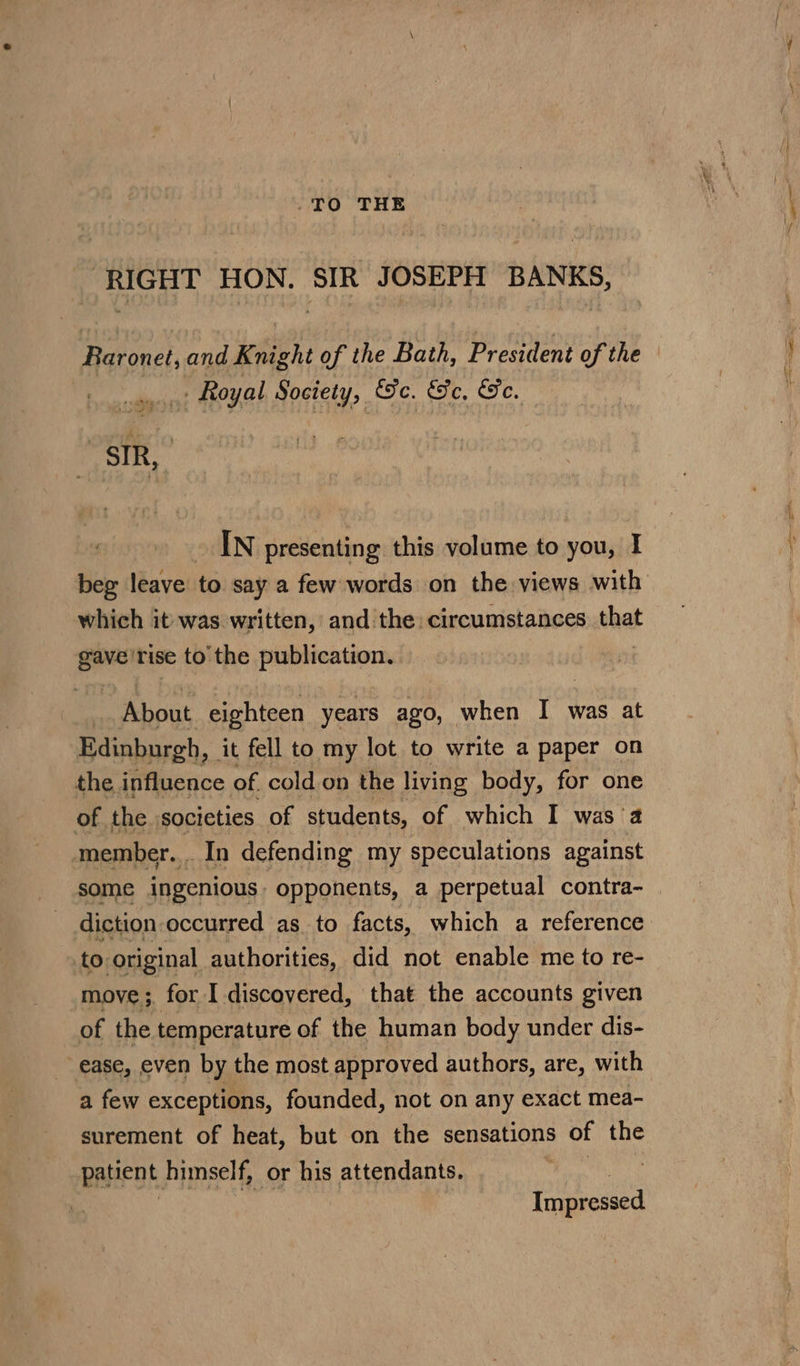 TO THE ‘RIGHT HON. SIR JOSEPH BANKS, Baronet, and Knight of the Bath, President of the _. Royal Society, ec. &amp;Fe, ee, | SIR, ; IN presenting this volume to you, I beg leave to say a few words on the views with which it was written, and the: circumstances that ai rise to the publication. About eighteen years ago, when I was at Edinburgh, it fell to my lot to write a paper on the influence of cold on the living body, for one of the societies of students, of which I was a member... In defending my speculations against some ingenious: opponents, a perpetual contra- diction occurred as to facts, which a reference to original authorities, did not enable me to re- move; for I discovered, that the accounts given of the temperature of the human body under dis- ease, even by the most approved authors, are, with a few exceptions, founded, not on any exact mea- surement of heat, but on the sensations of the patient himself, or his attendants. Ke | Impressed