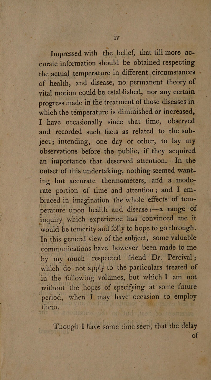 “iv Impressed with the belief, that till more ac- curate information should be obtained respecting the actual temperature in different circumstances of health, and disease, no permanent theory of vital motion could be established, nor any certain progress made in the treatment of those diseases in which the temperature is diminished or increased, I have occasionally since that time, observed and recorded such facts as related to the sub- ject; intending, one day or other, to lay my an importance that deserved attention. In the outset of this undertaking, nothing seemed want- ing but accurate thermometers, arid a mode- rate portion of time and attention; and I em- braced in imagination the whole effects of tem- perature upon health and disease ;—a range of inquiry which experience has convinced me it would be temerity and folly to hope to go through. In this general view of the subject, some valuable communications have however been made to me by my much respected friend Dr. Percival ; which do not apply to the particulars treated of in the following volumes, but which I am not without the hopes of specifying at some future period, when I may have occasion to employ them. &amp; T hough I age some time seen, that the delay of _-