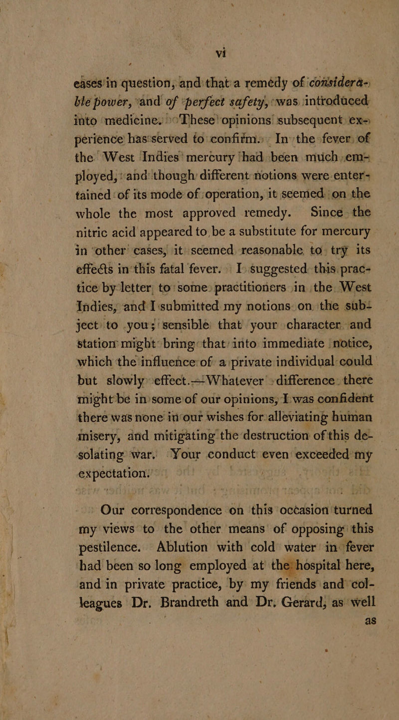 egses/in question, and'that'a remédy of ‘considera- ble power, and of ‘perfect safety, was introduced into medicine, »&gt;These’ opinions’ subsequent ex- perience’ has‘served fo confitm. Inthe fever: of the West Indies’ mercury ‘had ‘been much .em= ployed, and: though: different notions were.enter- tained: of its mode of : operation, it seemed. on the whole the most approved remedy. Since. the nitric acid appeared to, be a substitute for mercury - in ‘other’ cases, it seemed. reasonable to. try its effets in’this fatal fever. I suggested this prac tice by letter, to’ some: practitioners .in the. West Indies, and I submitted my notions: on the sub- ject to you; sensible: that’ your character and station might bring: that: into immediate notice, which the influence:of a private individual could | but slowly effect.—Whatever -difference: there might be in’ some of our opinions, Iwas confident there was none in‘our wishes for. alleviating human misery, and mitigating the destruction of this de-— solating ‘war, “Your conduct even’ ae it expectation,’ Our correspondence on this océasion turned my views to the other means of opposing: this pestilence. Ablution with cold water in fever had been so long employed at the: hospital here, and in private practice, by my friends and’ col- leagues Dr. Brandreth and Dr, Gerard, as well as