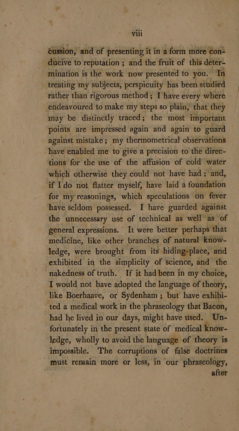 cussion, and of presenting it in a form more con- ducive to reputation ; and the fruit of this deter- mination is the. work now presented to you. ‘Tn _ treating my subjects, perspicuity has been studied rather than rigorous method; T have every where endeavoured to make my steps so plain, that they may be distinctly traced; the most important ‘points are impressed again and again to guard against mistake ; my thermometrical observations have enabled me to give a precision to the direc- tions for the use of the affusion of cold water which otherwise they could not have had ; and, ‘if Ido not flatter myself, have laid a foundation for my reasonings, which speculations on fever have seldom possessed. I have guarded against the unnecessary use of technical as well’ as. of general expressions. It were better perhaps that medicine, like other branches of natural know- ledge, were brought from its hiding-place, and exhibited in the simplicity of science, and the “nakedness of truth. If it had been in my choice, I would not have adopted the language of theory, . “like Boerhaave, or Sydenham ; but have exhibi- ted a medical work in the phraseology that Bacon, had he lived in our days, might have used, Un- fortunately in the present state of medical know- ledge, wholly to avoid the language of theory is impossible. The corruptions of false doctrines must remain more or less, in our phraseology, after