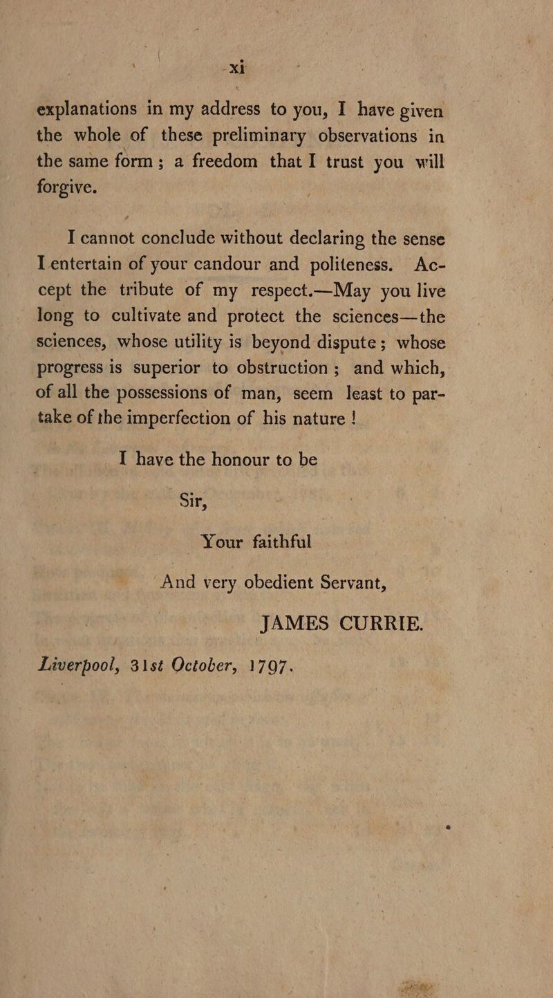 ‘dan Xt explanations in my address to you, I have given the whole of these preliminary observations in the same form ; a freedom that I trust you will forgive. I cannot conclude without declaring the sense I entertain of your candour and politeness. Ac- cept the tribute of my respect.—May you live long to cultivate and protect the sciences—the sciences, whose utility is beyond dispute; whose progress is superior to obstruction; and which, of all the possessions of man, seem least to par- take of the imperfection of his nature ! I have the honour to be ‘Sir, Your faithful And very obedient Servant, JAMES CURRIE. Liverpool, 31st October, 1797. |