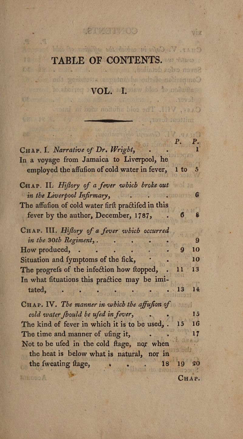 VOL. Cuap. I. Narrative of Dr. Wright, — In a voyage from Jamaica to Liverpool, he employed the affufion of cold water in fever, Cuap. II. Hiflory of a fever which broke out in the Liverpool Infirmary, : The affufion of cold water firft See ee in this fever by the author, December, 1787, Cuap. Ill. Hiffory of a fever which decile’ How produced, : ; Situation and fymptoms of the fick, : ‘ The progrefs of the infection how ftopped, In what fituations this pragtice may be imi- tated, Cuap. IV. The manner in which the affufion of The kind of fever in which it is to be used, . Not to be ufed in the cold ftage, nor when L lto 5 6 6 68 9 9 10 10° 11 13 13. 14 Lee 15 16 17