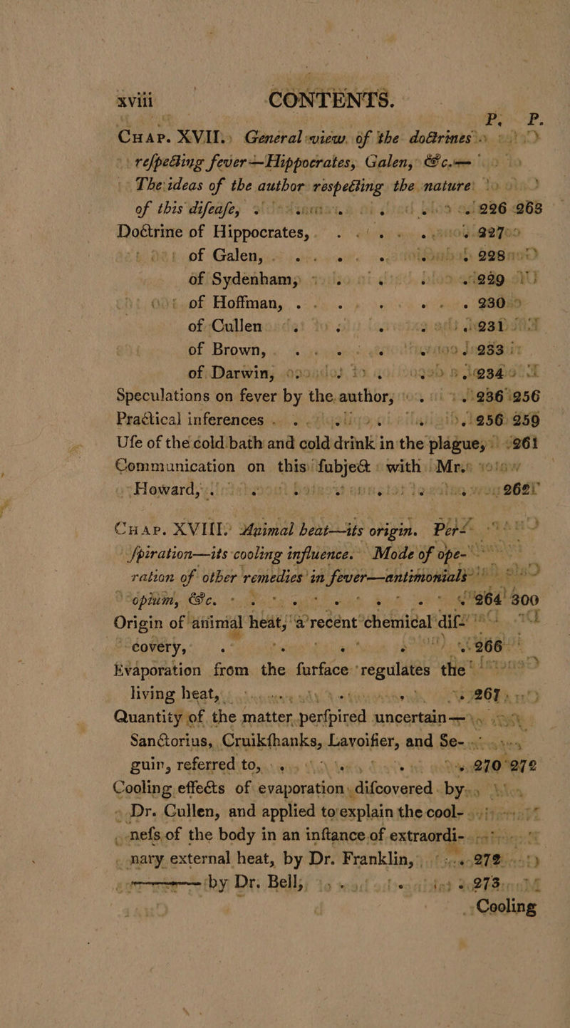 . 5 Le fs Cuar. XVII.» antral: suiew. of the do&amp;rimes.. «|» \\ relpeBing fever— Hippocrates, Galen, cm. ‘to The ideas of the author mespettirig: the. mature’ To.oind of this whifeafe, oi JeAigmtiane oi ied bios al e826 Q6B Doétrine of Hippocrates. . 6)... 104 @2700 of Galeny ico jciience’s +o 3 taba SosneD Of/Sydenham; ayiiio oi ac’, oloo anggg.okU ' of Hoffman, .. . ; « ents GAGES of Cullenosds! to slo U.rioieg opt eesti of Brown, «sie yoked geet ato daa iain of: Darwin; .opasdos to 40) 4099) &amp; d@sMol a Speculations on fever by the. oe On 7 + + 9861256 Practical inferences ., . igeliga ci etl 256 259 Ufe of the cold bath and cold drink in thi Page, 261 Communication on this) vwoeede shea Mr. o1gw Howard, .. # ipeatasoit Padbowbantolat te We) soeer +* 1 yA CHap. XVII) Animal hearts origin. Pers | i -_fpiration—its cooling influence. Mode of ope Si ration of other remedies in 5 oth oaceged pi ols 3 ‘opium, Cc, ° o Sp eeu AS ee ee 964 300 Origin of animal heat a recent ‘chemical dif: pInth 1 every, be: hs ats ars as 266 Evaporation from the furface ‘regulates the” ER living heatst: Ssente gdh Mei tanrade dh! Loc eee Og aD Quantity of. the matter Daal uncertain, 4 | Sanctorius, Cruikfhanks, Laraifien and Ber ‘e em guir, referred TO,4) wis tal ees ie Hs 270°272 Cooling effects of evaporation \. difcovered bys Blox - Dr. Cullen, and applied to: explain the cool- oj) 7 _ nefs.of the body in an inftance of nie Pvc _ mary external heat, by Dr. Franklin, °:.« are. ‘by Dr. Bell), », .., ee $0 2TB rc: 0 : | ‘Cooling re. 3