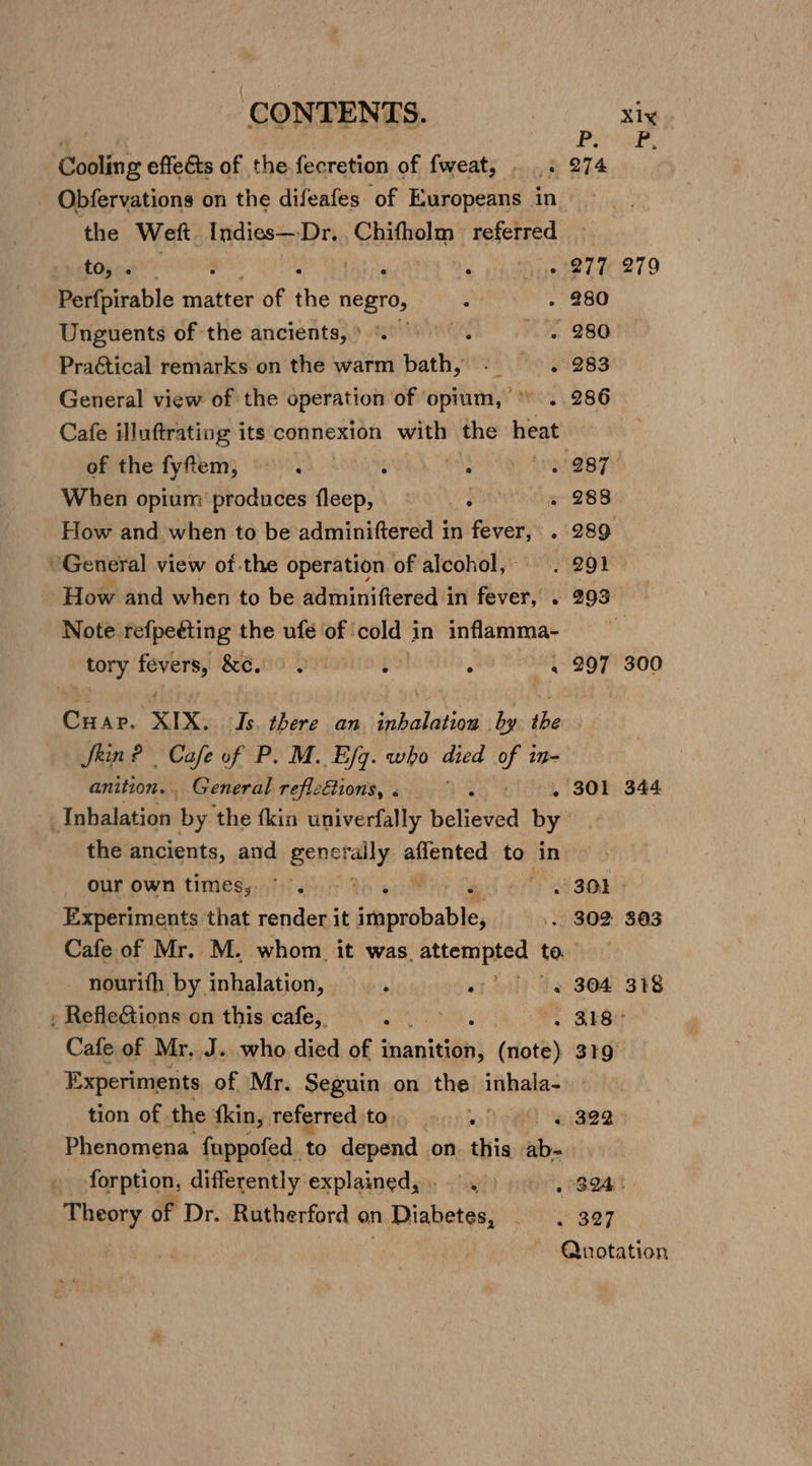 CONTENTS. xiy Cooling effects of the fecretion of fweat, . .. 274 - Obfervations on the difeafes of Europeans in the Weft. Indies— Dr. , Chifholm mihi he ete Area teh lige 27U 279 Perfpirable matter of the negro, : - 280 Unguents of the ancients,» . ts 280 PraGtical remarks on the warm bath, - = .- 283 General view of the operation of opium, © . 286 Cafe illuftrating its connexion with the heat of the fyfem, —. et 3887 When opium produces flsepii ON SUG Mae 28 BY How and when to be adminiftered in fever, . 289 “General view ot.the operation of alcohol, . 291 How and when to be adminiftered in fever, . 293 Note refpeéting the ufe of | cold i in inflamma- ae erty: “aig SG 0-90 : . . 297 300 Cuap. XIX, Is ay an iialaien Pub the Skin? Cafe of P. M. Efg. who died Ye anition.. General refleftions, . 301 344 Inhalation by the fkin univerfally heliaved hy the ancients, and generally adgnted to in our own timesy:)) oi tb el ets aOR Experiments that render it aoc . 302 303 Cafe of Mr. M. whom it was. attempted to - nourith by inhalation, or ol) be S04 318 , RefleG&amp;tions on this cafe, : NTS . 318° Cafe of Mr. J. who died of mnanigan| (note) 319 | Experiments of Mr. Seguin on the inhala- tion of. the fkin, teferred to, Ai « 322. Phenomena fuppofed to depend on thia ab- forption, differently explained, 9.) 994! abi of Dr. Rutherford on. n Diabetes, Me SOF Quotation