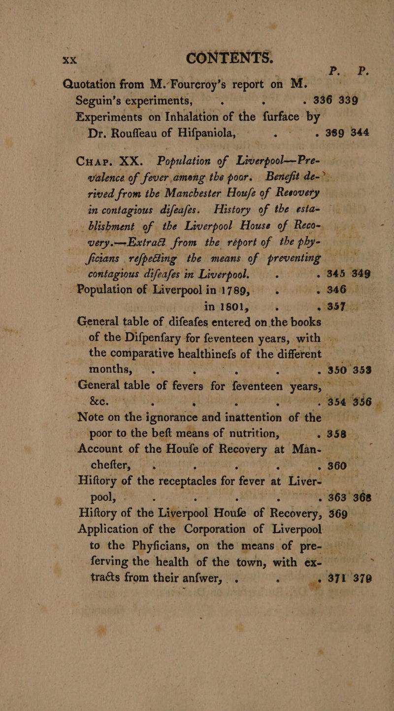 Quotation from M.-Fourcroy’s report on M. | Seguin’s experiments, ; . 336 339 Experiments on Inhalation of the furface by Dr. Rouffeau of Hifpaniola, - «389 344 Pius Ke Cuapr. XX. Population of Liverpool—Pre- - walence of fever among the poor. Benefit de-? rived from the Manchester Houfe of Reesovery an contagious difeafes. History of the esta- — _.. blishment of the Liverpool House of Reco-. very.—Extraa from the réport of the phy- fectans refpetting the means of preventing | contagious difeafes in Liverpool. . 345 349 Population of Liverpool in 1789, ¢ . 346. —| in 1801, ; - 357. General table of difeafes entered on the books _of the Difpenfary for feventeen years, with the comparative healthinefs of the different months, . ; ‘ : . 350 388 Chace table of fevers for feventeen Meg | &amp;e. ‘ : she . 354 356 ¥ Note on the i ignorance and inattention of the poor to the beft means of nutrition, - 358 | Account of the Houfe of Recovery at Man- f chefter, . her ‘de . 360 — ‘Hiftory of the receptacles for fever at Liver- ARIE 8 pool, 5 , 363° 368 Hiftory df the Lifierpéol Houfe of Recbrely, 369 Application of the Corporation of Liverpool . to the Phyficians, on the means of pre- ferving the health of the town, with ex- — : tracts from their anfwer,. . ‘ = 371 379