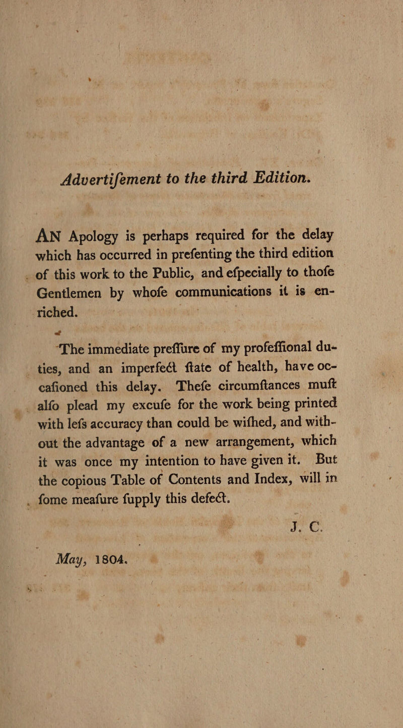 Advertifement to the third Edition. AN Apology is eh required for the delay which has occurred in prefenting the third edition _ of this work to the Public, and efpecially to thofe Gentlemen by whofe communications it is en- Tiched. “The immediate preffure of my profeffional du- _ ties, and an imperfect ftate of health, have oc- cafioned this delay. Thefe circumftances muft with lefs accuracy than could be withed, and with- out the advantage of a new arrangement, which it was once my intention to have given it. But the copious Table of Contents and Index, will in . fome meafure fupply this defect. A iiaeh by May, 1804.