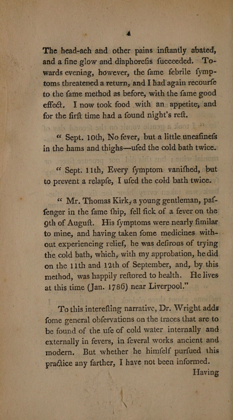 The head-ach and other pains inftantly abated, and a fine glow and diaphorefis fucceeded. To- wards evening, however, the fame febrile fymp- ~ toms threatened a return, and I had again recourfe to the fame method as before, with the fame good effect. I now took food with an. appetite, and for the firft time had a found night’s reff. Sept. 10th, No fever, but.a little uneafinefs in the hams and thighs—ufed the cold bath twice. ¢¢ Sept. 11th, Every fymptom vanifhed, but to prevent a relapfe, I ufed the cold bath twice. — «© Mr. Thomas Kirk, a young gentleman, paf- fenger in the fame fhip, fell fick of a fever on the oth of Auguft. His fymptoms were nearly fimilar to mine, and having taken fome medicines. with- out experiencing relief, he was defirous of trying the cold bath, which, with my approbation, hedid on the 11th and 12th of September, and, by this method, was happily reftored to health. He lives at this time (Jan. 1786) near Liverpool.” To this interefting narrative, Dr. Wright adds fome general obfervations on the traces that are to be found of the ufe of cold water internally and externally in fevers, in feveral works ancient and ‘modern. But whether he himfelf purfued this 3 practice any farther, I have not been informed. Having