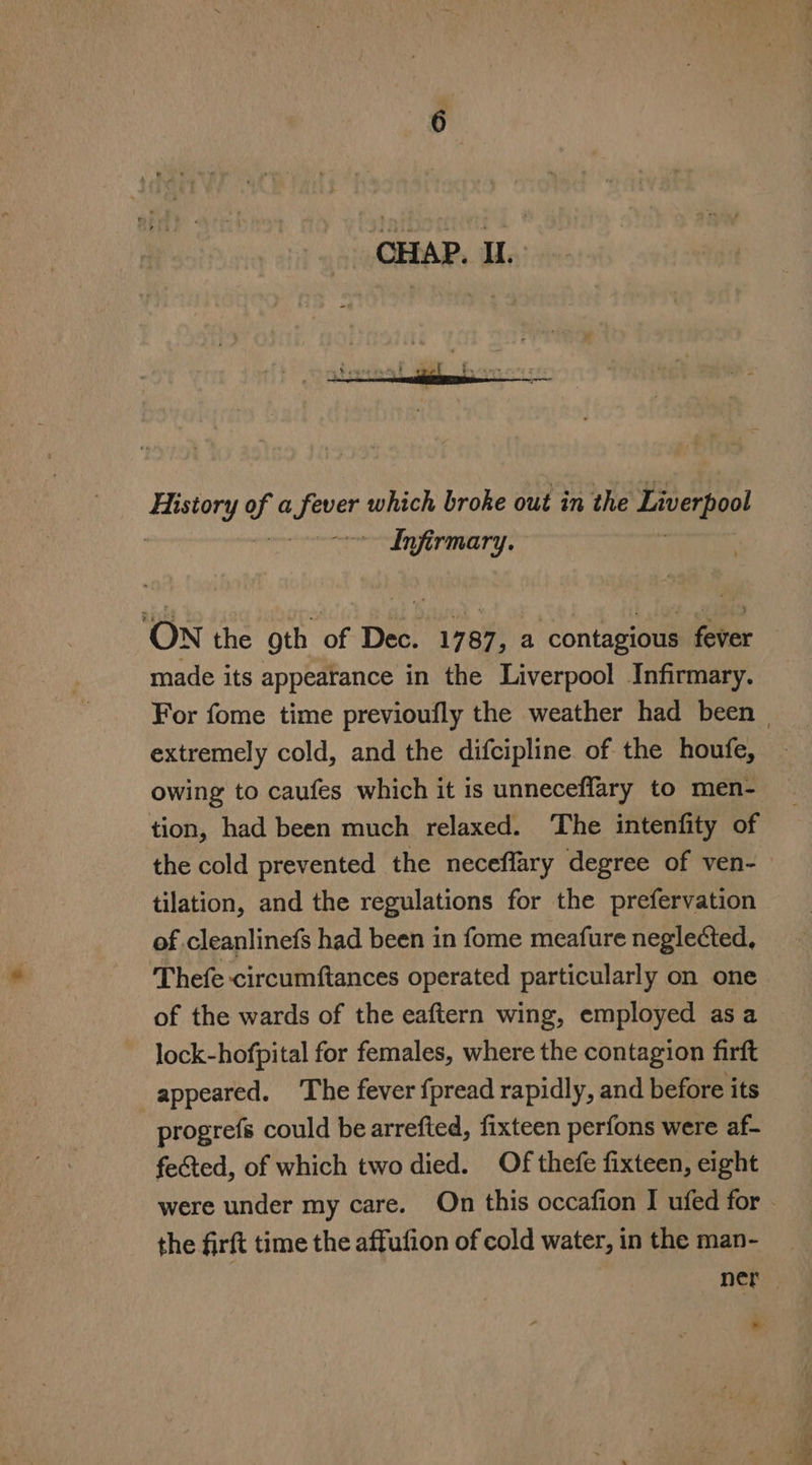 History of a isa which broke out in the Liverpoot | ee Infirmary. ON the gth of Dec. 1787 , a contagious foter made its appearance in the Liverpool Infirmary. extremely cold, and the difcipline of the houfe, owing to caufes which it is unneceffary to men- tion, had been much relaxed. ‘The intenfity of the cold prevented the neceffary degree of ven- tilation, and the regulations for the prefervation of cleanlinefs had been in fome meafure neglected, Thefe circumftances operated particularly on one lock-hofpital for females, where the contagion firft appeared. The fever {pread rapidly, and before its progrefs could be arrefted, fixteen perfons were af- fected, of which two died. Of thefe fixteen, eight the firft time the affufion of cold water, in the man- * le ae ee