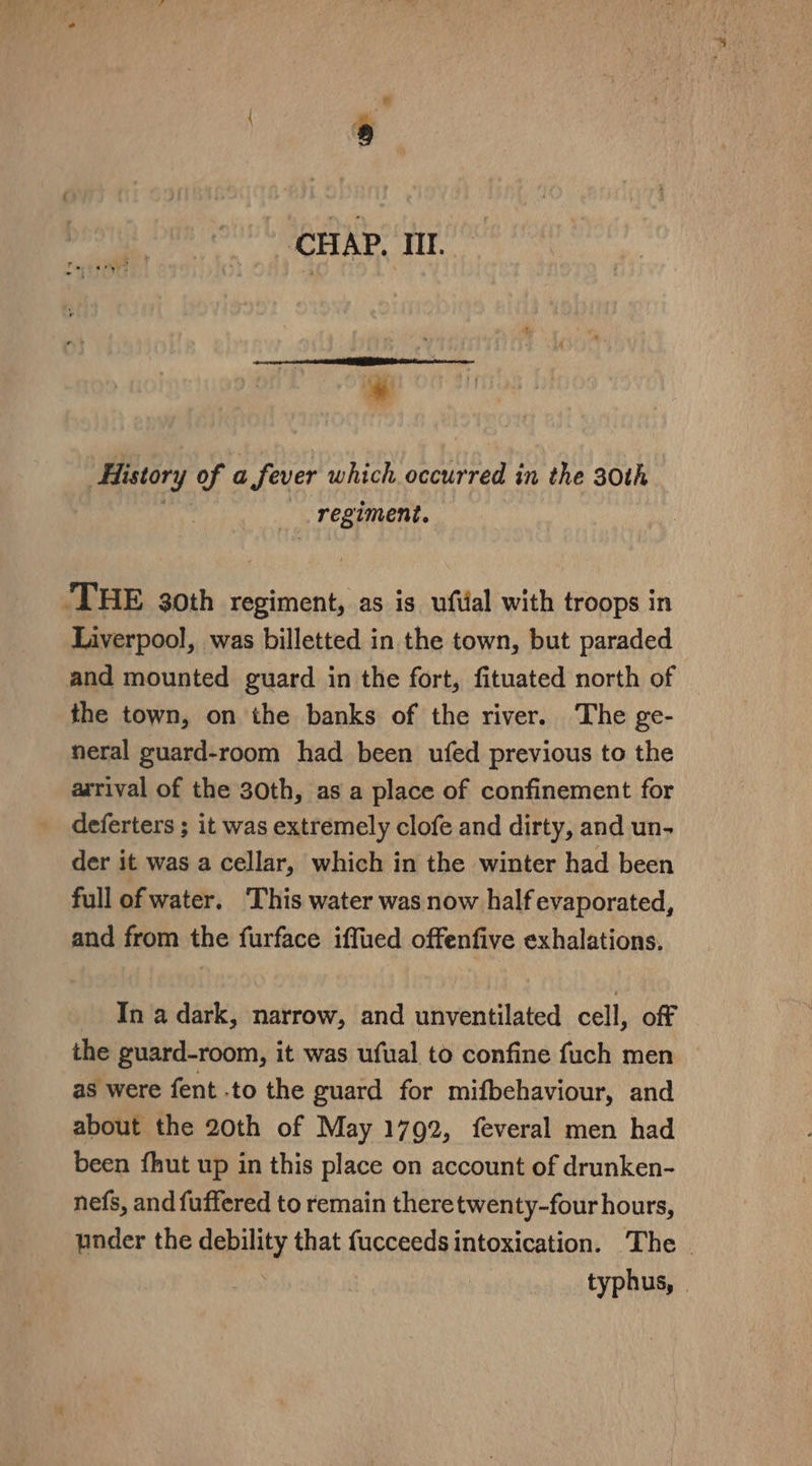 ~~ CHAP. IIl. ~~ e . rors « History of a fever which occurred in the 30th . regiment. ‘THE 30th regiment, as is ufiial with troops in Liverpool, was billetted in the town, but paraded and mounted guard in the fort, fituated north of _ the town, on the banks of the river. The ge- neral guard-room had been ufed previous to the arrival of the 30th, as a place of confinement for deferters ; it was extremely clofe and dirty, and un- der it was a cellar, which in the winter had been full of water. ‘This water was now half evaporated, and from the furface iffued offenfive exhalations. In a dark, narrow, and unventilated cell, off the guard-room, it was ufual to confine fuch men as were fent to the guard for mifbehaviour, and about the 20th of May 1792, feveral men had been fhut up in this place on account of drunken- nefs, and fuffered to remain theretwenty-four hours, under the debility that fucceeds intoxication. The © | typhus, »