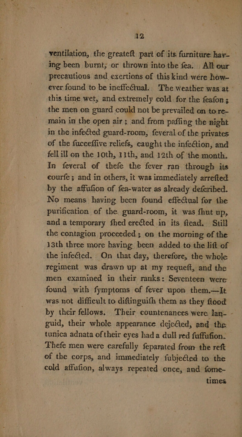 ventilation, the greateft part of its furniture hay- ing been burnt; or thrown into the fea. All our precautions and_exertions of this kind were how~ this time wet, and extremely cold for the feafon ; the men on guard could not be prevailed on to re- main in the open air; and from pafling the night in the infeed guard-room, feveral of the privates of the fucceffive reliefs, caught the infeCtion, and fell ill on the 10th, 11th, and 12th of ‘the month. In feveral of thefe the fever ran through its courfe; and in others, it was immediately arrefted by the affufion of fea-water as already defcribed. No means having been found effectual for the purification of the guard-room, it was fhut up, and a temporary fhed erected in its ftead. Still the contagion proceeded ; on the morning of the 13th three more haying been added to the lift of the infected. Qn that day, therefore, the whole regiment was drawn up at my requeft, and the men examined in their ranks: Seventeen were found with fymptoms of fever upon them.—lIt was not difficult to diftinguifh them as they flood by their fellows. ‘Their countenances were lan- - guid, their whole appearance dejefted, and the tunica adnata oftheir eyes hada dull red fuffufion. Lhefe men were carefully feparated from the reft of the corps, and immediately fubje@ted to the cold affufion, always repeated once, and fome- times»