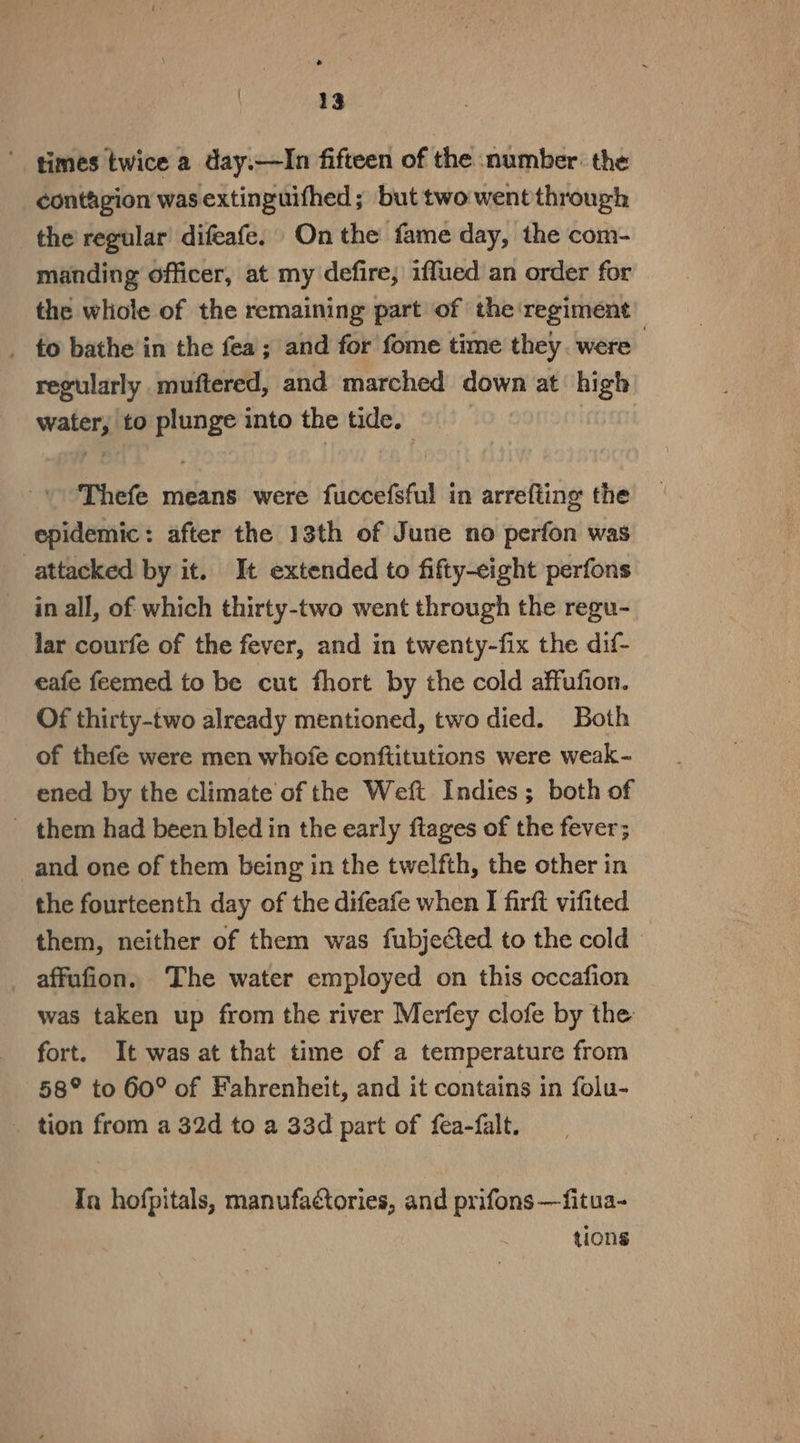 ' times twice a day.—In fifteen of the number: the contagion was extinguifhed; but two went through the regular difeafe. On the fame day, the com- manding officer, at my defire; iffued an order for the whole of the remaining part of the ‘regiment _ to bathe in the fea; and for fome time they. were | regularly muftered, and marched down at high water, to plunge into the tide. Thefe means were fuccefsful in arrefting the epidemic: after the 13th of June no perfon was attacked by it. It extended to fifty-eight perfons in all, of which thirty-two went through the regu- lar courfe of the fever, and in twenty-fix the dif- eafe feemed to be cut fhort by the cold affufion. Of thirty-two already mentioned, two died. Both of thefe were men whofe conftitutions were weak- ened by the climate of the Weft Indies; both of - them had been bled in the early flages of the fever; and one of them being in the twelfth, the other in the fourteenth day of the difeafe when I firft vifited them, neither of them was fubjected to the cold _ affufion. The water employed on this occafion was taken up from the river Merfey clofe by the fort. It was at that time of a temperature from 58° to 60° of Fahrenheit, and it contains in folu- _ tion from a 32d to a 33d part of fea-falt. Ta hofpitals, manufactories, and prifons —fitua- tions