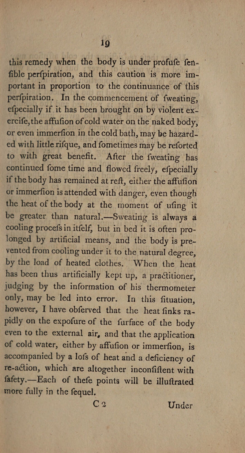 this remedy when the body is under profufe fen- fible perfpiration, and this caution is more im- portant in proportion to the continuance of this perfpiration. In the commencement of fweating, efpecially if it has been brought on by violent ex- : ercife, the affufion of cold water on the naked body, or even immerfion in the cold bath, may be hazard- ed with little rifque, and fometimes may be reforted to with great benefit. After the {weating has continued fome time and flowed freely, efpecially if the body has remained at reft, either the affufion or immerfion is attended with danger, even though the heat of the body at the moment of ufing it be greater than natural.—Sweating is always a cooling procefg in itfelf, but in bed it is often pro- longed by artificial means, and the body is pre- vented from cooling under it to the natural degree, by the load of heated clothes. When the heat has been thus artificially kept up, a practitioner, judging by the information of his thermometer only, may be led into error. In this fituation, however, I have obferved that the heat finks ra- pidly on the expofure of the furface of the body even to the external air, and that the application of cold water, either by affufion or immerfion, is accompanied by a lofs of heat and a deficiency of re-action, which are altogether inconfiftent with fafety.—Each of thefe points will be illuftrated more fully in the fequel. C2 Under