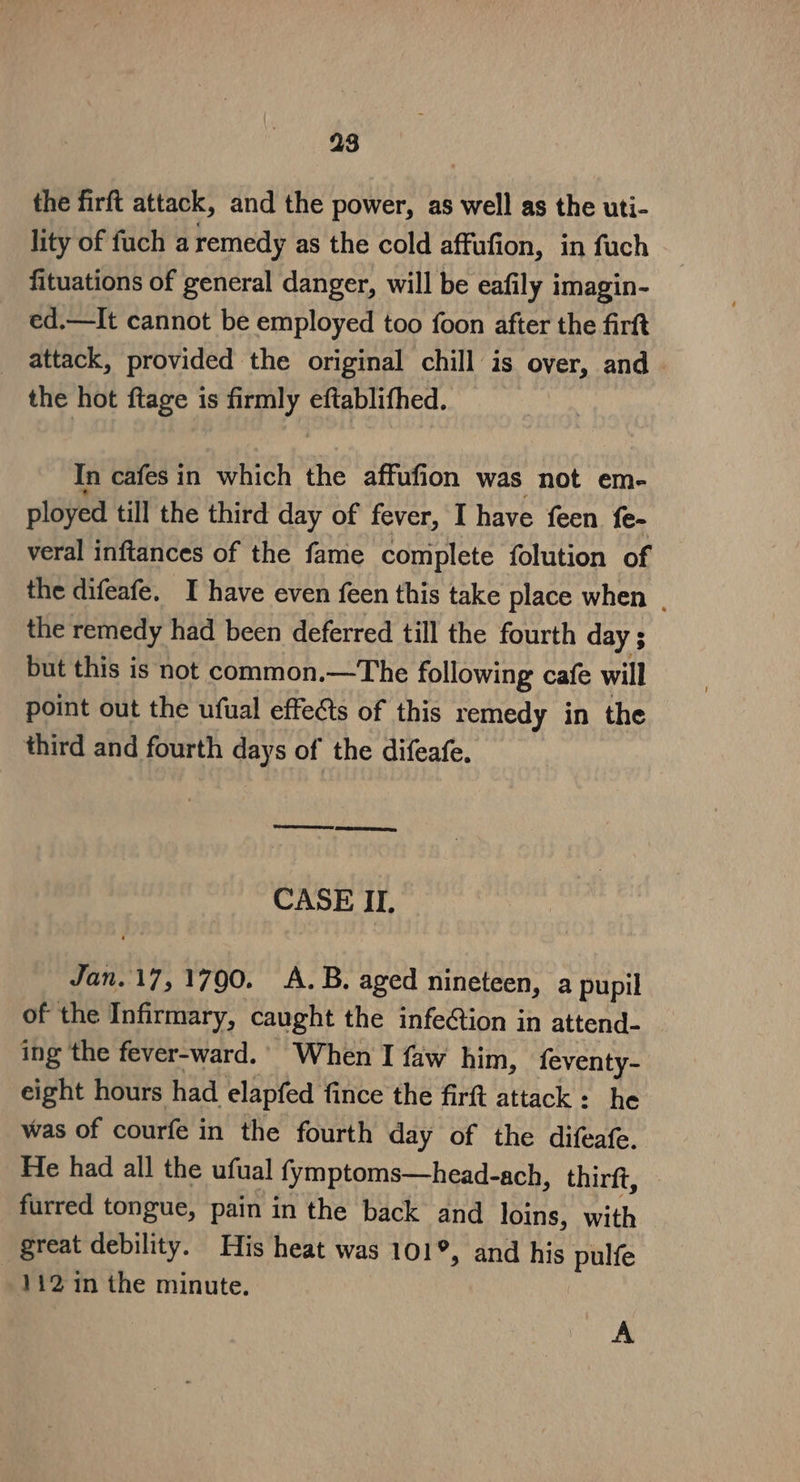 the firft attack, and the power, as well as the uti- lity of fuch a remedy as the cold affufion, in fuch fituations of general danger, will be eafily imagin- ed,—It cannot be employed too foon after the firft _ attack, provided the original chill is over, and the hot ftage is ey eftablifhed. In cafes in which the affufion was not em- ployed till the third day of fever, I have feen fe- veral inftances of the fame complete folution of the difeafe. I have even feen this take place when | the remedy had been deferred till the fourth day ; but this is not common.—The following cafe will point out the ufual effedts of this remedy in the third and fourth days of the difeafe, CASE II, Jan. 17, 1790. A.B. aged nineteen, a pupil of the Infirmary, caught the infection in attend- ing the fever-ward.’ When I faw him, feventy- eight hours had elapfed fince the firft attack: he was of courfe in the fourth day of the difeafe. He had all the ufual fymptoms—head-ach, thirft, furred tongue, pain in the back and loins, with great debility. His heat was 101°, and his pulfe 112 1n the minute. A