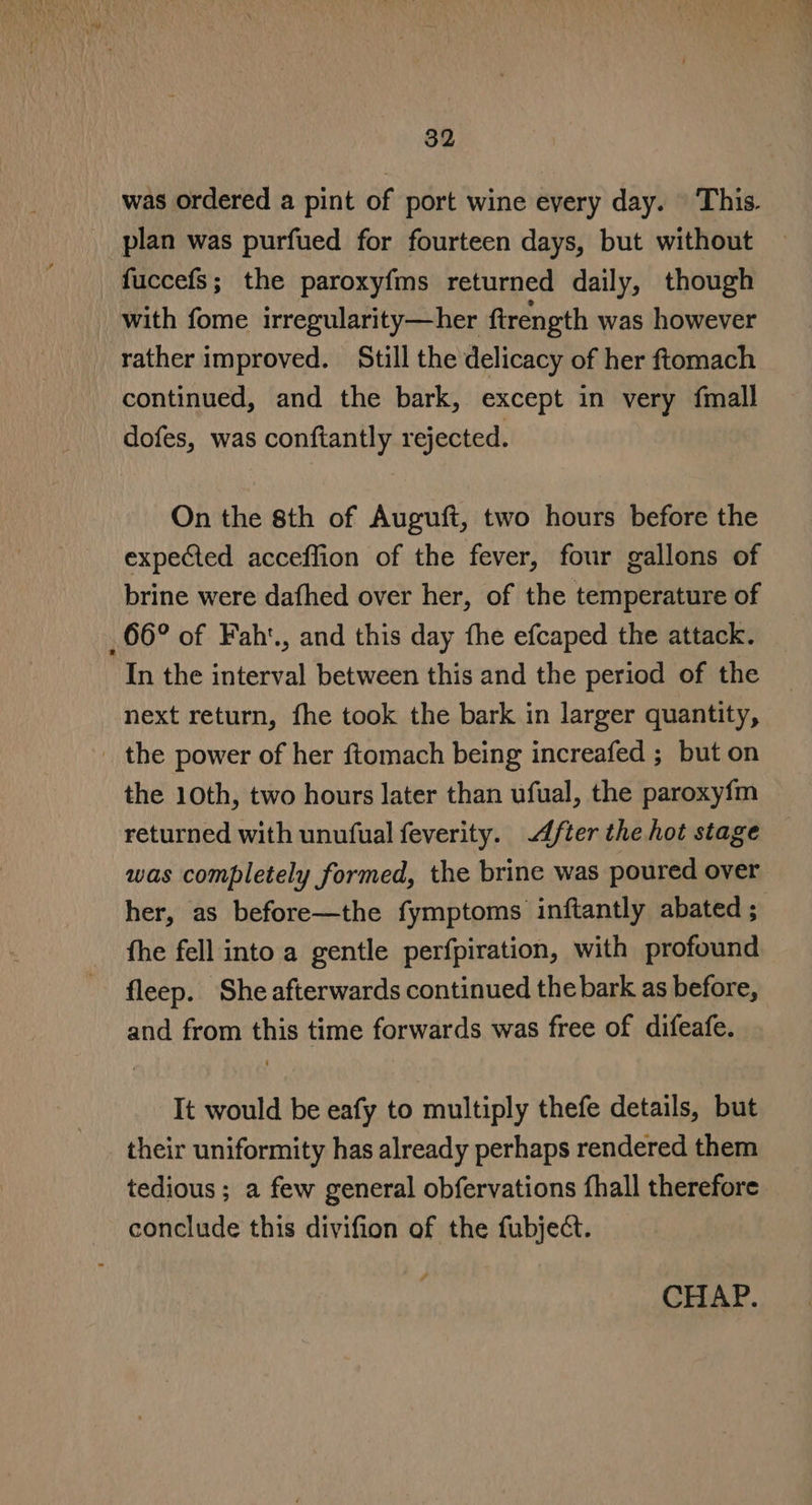 was ordered a pint of port wine every day. | This. plan was purfued for fourteen days, but without fuccefs; the paroxy{ms returned daily, though with fome irregularity—her firength was however rather improved. Still the delicacy of her ftomach continued, and the bark, except in very fmall dofes, was conftantly rejected. On the 8th of Auguft, two hours before the expected acceffion of the fever, four gallons of brine were dafhed over her, of the temperature of 66° of Faht., and this day fhe efcaped the attack. In the interval between this and the period of the next return, fhe took the bark in larger quantity, _ the power of her ftomach being increafed ; but on the 10th, two hours later than ufual, the paroxy{fm returned with unufual feverity. ter the hot stage was completely formed, the brine was poured over her, as before—the fymptoms inftantly abated ; fhe fell into a gentle perfpiration, with profound fleep. She afterwards continued the bark as before, and from this time forwards was free of difeafe. It would be eafy to multiply thefe details, but their uniformity has already perhaps rendered them tedious ; a few general obfervations fhall therefore conclude this divifion of the fubject.