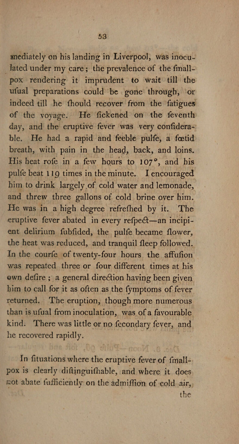 mediately on his landing in Liverpool, was inocu- _Tated under my care; the prevalence of the fmall- pox rendering it imprudent to wait till the ufual preparations could be gone through, ‘or indeed till he fhould recover from the fatigues of the yoyage. He fickened on the feventh day, and the eruptive fever was very confidera- ble. He had a rapid and feeble pulfe, a fcetid breath, with pain in the head, back, and loins. His heat rofe in a few hours to 107°, and his pulfe beat 119 times in the minute. I encouraged him to drink largely of cold water and lemonade, — and threw three gallons of cold brine over him. He was in a high degree refrefhed by it. The eruptive fever abated in every refpeét—an incipi- ent delirium fubfided, the pulfe became flower, the heat was reduced, and tranquil fleep followed. In the courfe of twenty-four hours the affufion — was repeated three or four different times at his own defire ; a general direction having been given him to call for it as often as the fymptoms of fever returned. ‘The eruption, though more numerous than is ufual from inoculation, was of a favourable kind. There was little or no fecondary fever, and he recovered rapidly. In fituations where the eruptive fever of {mall- pox is clearly diftinguifhable, and where it does not abate fufficiently on the admiffion of cold. air, the