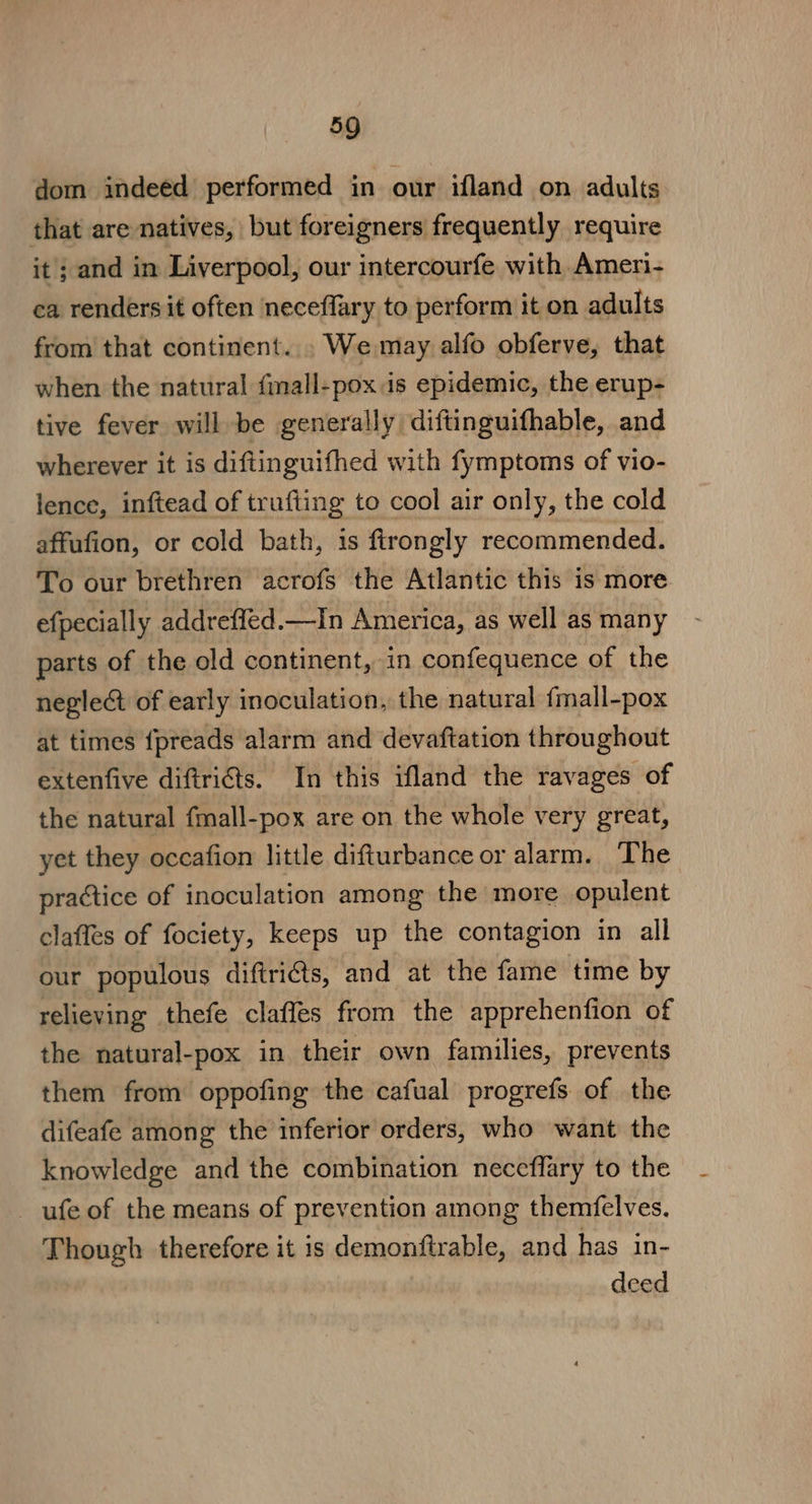 dom indeed performed in our ifland on adults that are natives, but foreigners frequently require it ; and in Liverpool, our intercourfe with Ameri- ca renders it often neceflary to perform it on adults from that continent... We may alfo obferve, that when the natural finall-poxis epidemic, the erup- tive fever will be generally diftinguifhable, and wherever it is diftinguifhed with fymptoms of vio- lence, inftead of trufting to cool air only, the cold affufion, or cold bath, is flrongly recommended. To our brethren acrofs the Atlantic this is more efpecially addreffed.—In America, as well as many parts of the old continent, in confequence of the negle@ of early inoculation, the natural {mall-pox at times {preads alarm and devaftation throughout extenfive diftriéts. In this ifland the ravages of the natural fmall-pox are on the whole very great, yet they occafion little difturbance or alarm. The practice of inoculation among the more opulent claffes of fociety, keeps up the contagion in all our populous diftri€ts, and at the fame time by relieving thefe claffes from the apprehenfion of the natural-pox in their own families, prevents them from oppofing the cafual progrefs of the difeafe among the inferior orders, who want the knowledge and the combination neceffary to the _ ufe of the means of prevention among themfelves. Though therefore it is demonftrable, and has in- deed