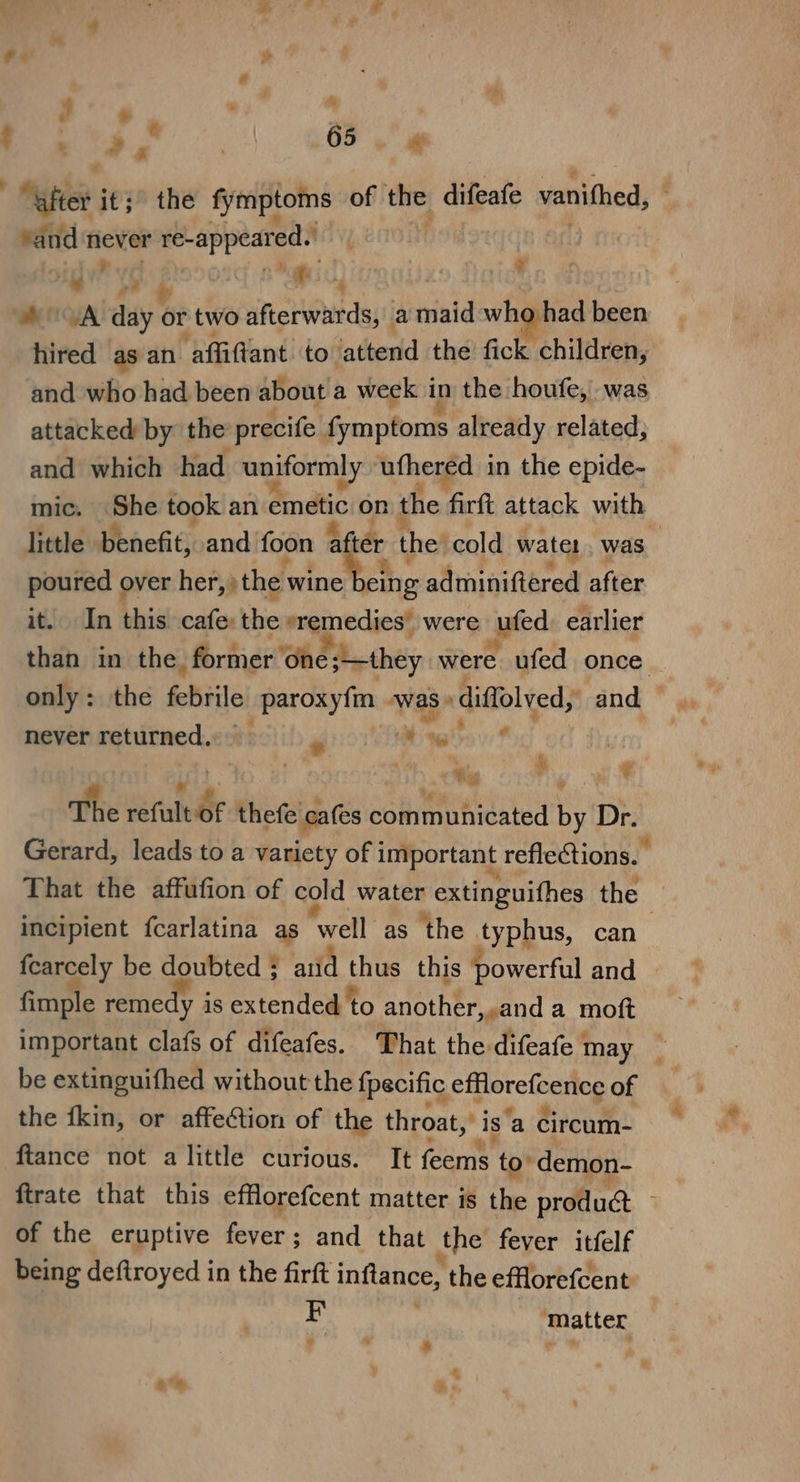 et YJ ¥ ve 4 hired as an ‘affiftant to ‘attend the fick children, and who had been about a week i in the houfe,'. was attacked by the precife rm ptons already related, and which had uniformly ‘ufhered in the epide- mic. Gane took an emdtic on the firft attack with little benefit, and foon a ter the’ cold watel was poured over isipthdninctes eng: atin gifibrod after it. In Mi cafe: the »remedies’ were pfed earlier than in the, former ‘one they were ufed once never metitmed.¢ ste) i) gos Welt? pe «Wag h ¥ The réfulb thee date communicated ie Dr. Gerard, leads to a variety of important reflections. That the affufion of cold water extinguithes the — incipient fcarlatina as well as the ty phus, can {earcely be doubted ; and Oe this powerful and — fimple remedy i is extended to another,.and a moft important clafs of difeafes. That the difeafe may be extinguifhed without the {pecific pijorclodiog of the ikin, or affection of the throat,’ ds ‘a circum- ftance not alittle curious. It fan to’ demon- ftrate that this efflorefcent matter is the produ@ — of the eruptive fever; and that the fever itfelf being deftroyed in the firft inflance, the efflorefcent F matter