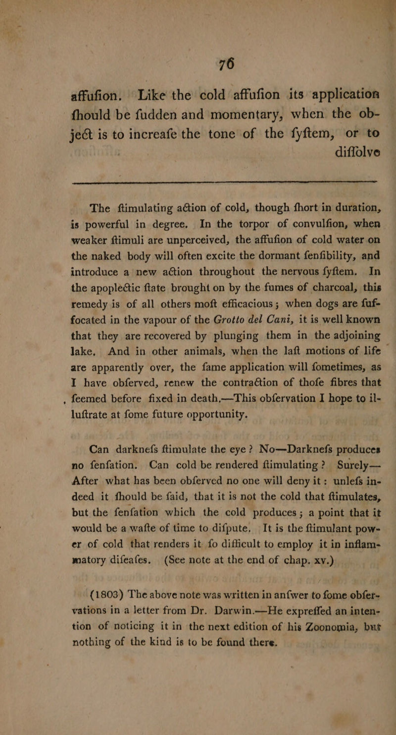 affufion. Like the cold affufion its application fhould be fudden and momentary, when the ob- ject is to increafe the tone of the fyftem, or to diffolve The ftimulating ation of cold, though fhort in duration, is powerful in degree. In the torpor of convulfion, when weaker ftimuli are unperceived, the affufion of cold water on the naked body will often excite the dormant fenfibility, and introduce a new action throughout the nervous fyftem. In the apoplectic ftate brought on by the fumes of charcoal, this remedy is of all others moft efficacious; when dogs are fuf- focated in the vapour of the Grotto del Cani, it is well known that they are recovered by plunging them in the adjoining lake, And in other animals, when the laft motions of life — are apparently over, the fame application will fometimes, as I have obferved, renew the contra€tion of thofe fibres that feemed before fixed in death,—This obfervation I hope to il- luftrate at fome future opportunity. Can darknefs ftimulate the eye ? No—Darknefs produces no fenfation. Can cold be rendered ftimulating? Surely— After what has been obferved no one will deny it: unlefs in- deed it fhould be faid, that it is not the cold that ftimulates, but the fenfation which the cold produces; a point that it would be a wafte of time to difpute. It is the ftimulant pow- er of cold that renders it fo difficult to employ it in inflam- matory difeafes. (See note at the end of chap. xv.) (1803) The above note was written in anfwer to fome obfer- vations in a letter from Dr. Darwin.—He expreffed an inten- tion of noticing it in the next edition of his Zoonomia, but nothing of the kind is to be found there.