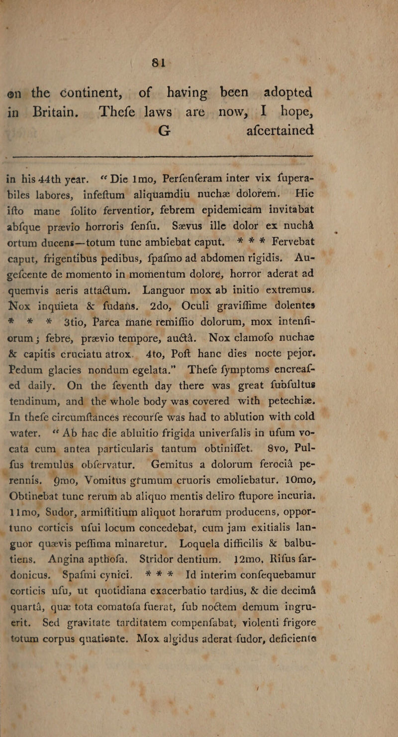 81&gt; en the continent, of having been adopted in Britain. Thefe laws are now, I hope, G afcertained in his 44th year. ‘Die 1mo, Perfenferam inter vix fupera- biles labores, infeftum aliquamdiu nuche dolofem. Hic ifto mane folito ferventior, febrem epidemicam invitabat abfque previo horroris fenfu. Szvus ille dolor ex nucha ortum ducens—totum tunc ambiebat caput. * * * Fervebat caput, frigentibus pedibus, {pafmo ad abdomen rigidis. Au- gefcente de momento in momentum dolore, horror aderat ad quetmhvis aeris attatum. Languor mox ab initio extremus. Nox inquieta &amp; ‘fadans. 2do, Oculi graviflime dolentes * * * $tio, Parca marie remiffio dolorum, mox intenfi- orum; febré, previo tempore, audta. Nox clamofo nuchae &amp; capitis cruciatu atrox.. 4to, Poft hanc dies nocte pejor. Pedum glacies nondum egelata.” Thefe fymptoms encreaf- ed daily. On the feyenth day there was great fubdfultus tendinum, and ap whole body was covered with petechiz. In thefe circumftancés récourfe was had to ablution with cold water. “ Ab hac die abluitio frigida univerfalis in ufum vo- cata cum. antea particularis tantum obtiniffet. 8vo, Pul- fus ereobl iy, obfervatur. Gemitus a dolorum ferocia pe- rennis. Qmo, Vomitts gtumum cruoris emoliebatur. 10mo, Obtinebat tune rerum ab aliquo mentis deliro ftupore incuria. 1 Imo, Sudor, armiftitium aliquot horafum producens, oppor- _ tuno corticis ufui locum concedebat, cum jam exitialis lan- guor quzvis peflima minaretur. Loquela difficilis &amp; balbu- tiens. Angina apthofa. Stridor dentium. 12mo, Rifus far- donicus. ‘Spafmi cynict. * * * Td interim confequebamur _ Corticis ufu, ut quotidiana exacerbatio tardius, &amp; die decim&amp; MBparis, qua ‘tota comatofa fuerat, fub noétem demum ingru- erit. Sed gravitate tarditatem compenfabat, violenti frigore totum corpus quatiente, Mox algidus aderat fudor, deficiente