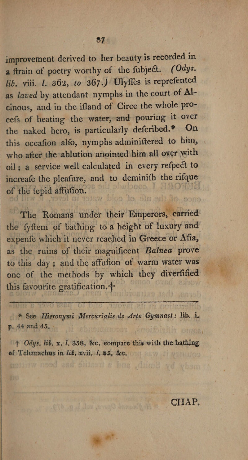 improvement derived to her beauty is recorded in a firain of poetry worthy of the fubject. ( Odys. lib. viii. 1. 362, to 367.) Ulyffes is reprefented as laved by attendant nymphs in the court of Al- cinous, and in the ifland of Circe the whole pro- cefs of heating the water, and pouring it over the naked hero, is particularly defcribed.* On who after the ablution anointed him all over with oil; a service well calculated in every refpect to increafe the pleafure, and to deminifh the rifque of the tepid affufion. ret ye The Romans under their Emperors, carried as the ruins of their magnificent Balnea prove to this day; and the affufion of warm water was this favourite gratification. * See Hieronymi Mercurialis de Arte Gymnast: lib. i. p. 44 and 45. - + Odys, lib. x.1, 358, &amp;e. eompare this with the bathing CHAP. 7 a eke =