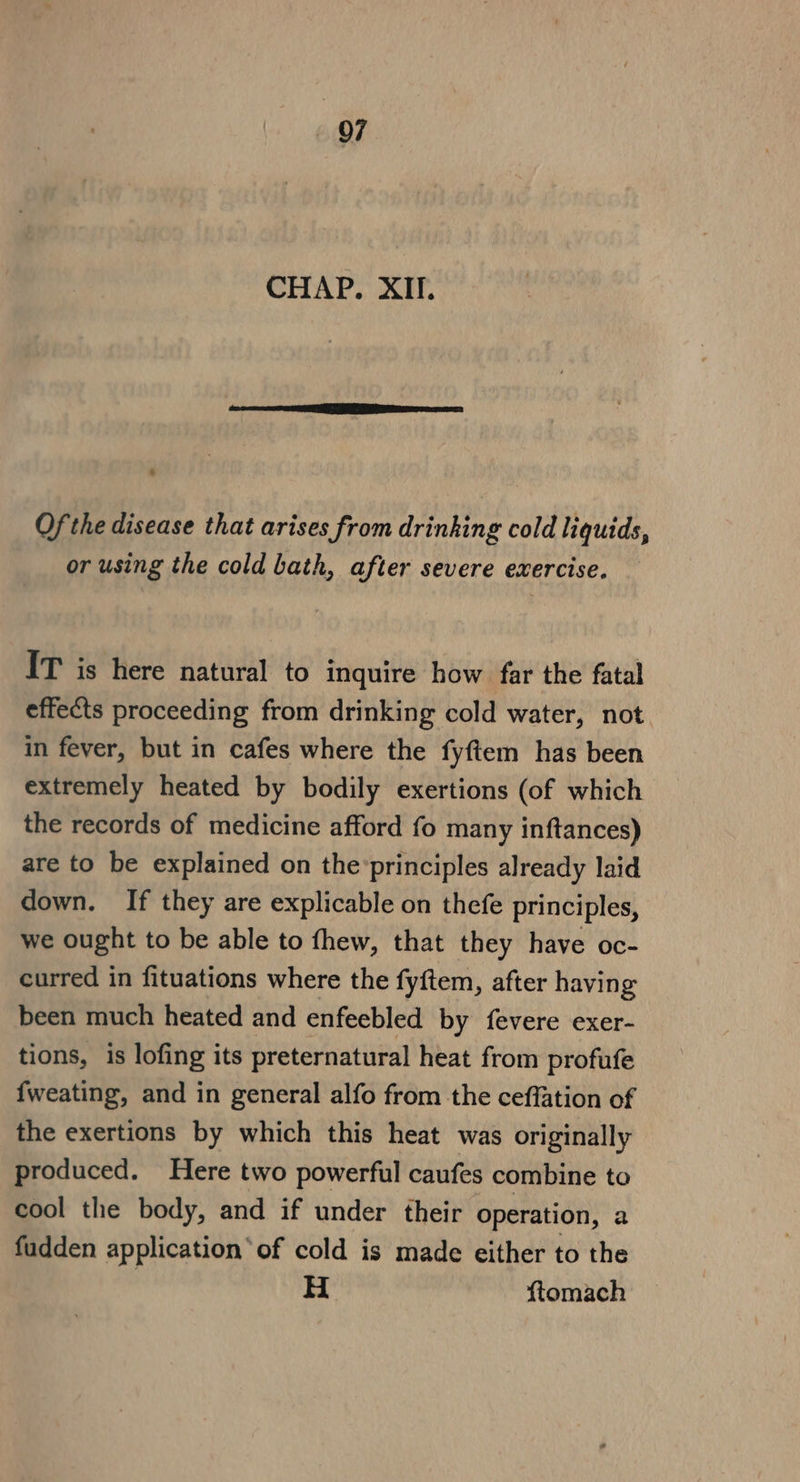 OF CHAP. XII. Of the disease that arises from drinking cold liquids, or using the cold bath, after severe exercise. IT is here natural to inquire how far the fatal effects proceeding from drinking cold water, not in fever, but in cafes where the fyftem has been extremely heated by bodily exertions (of which the records of medicine afford fo many inftances) are to be explained on the’principles already laid down. If they are explicable on thefe principles, we ought to be able to fhew, that they have oc- curred in fituations where the fyftem, after having been much heated and enfeebled by fevere exer- tions, is lofing its preternatural heat from profufe fweating, and in general alfo from the ceffation of the exertions by which this heat was originally produced. Here two powerful caufes combine to cool the body, and if under their operation, a fudden application‘ of cold is made either to the , H ftomach