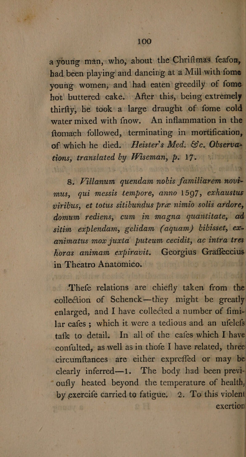 a'young man, who, about the Chriftmas. feafon, | had. been playing! and dancing at ‘a Mill.with:fome young women; and had eaten’ greedily) of fome. hot' buttered: cake. After this, being extremely thirfty, he took a large draught of: fome cold water mixed with fhow. An inflammation in the ftomach: followed, terminating in» mortification, of which he died. Heister’s Med. &amp;c. Observa&gt; tions, translated by Wiseman, po YJ 8. Villanum quendam nobis familiarem novi- mus, gui messis tempore, anno 1597, exhaustus virilus, et totus sitibundus pre nimio solis ardore, domum rediens, cum in magna quantitate, ad sitim explendam, gelidam (aquam) bibisset, Cm animatus mox juxta puteum cecidit, ac intra tres horas animam expiravit. Georgius Grafleccius. in Theatro Anatomico. — , 7 L i f 7: ‘Thefe relations are chiefly taken from the collection of Schenck—they might be greatly enlarged, and I have collected a number of fimi- lar cafes ; which it. were a tedious and an ufelefs tafk to detail. In all of the cafes which I have confulted,: as:well as in thofe I have related, three circumftances. are either expreffed or may be clearly inferred—1. ‘Fhe body had been previ- by exercife carried to fatigue, 2. To this violent exertion