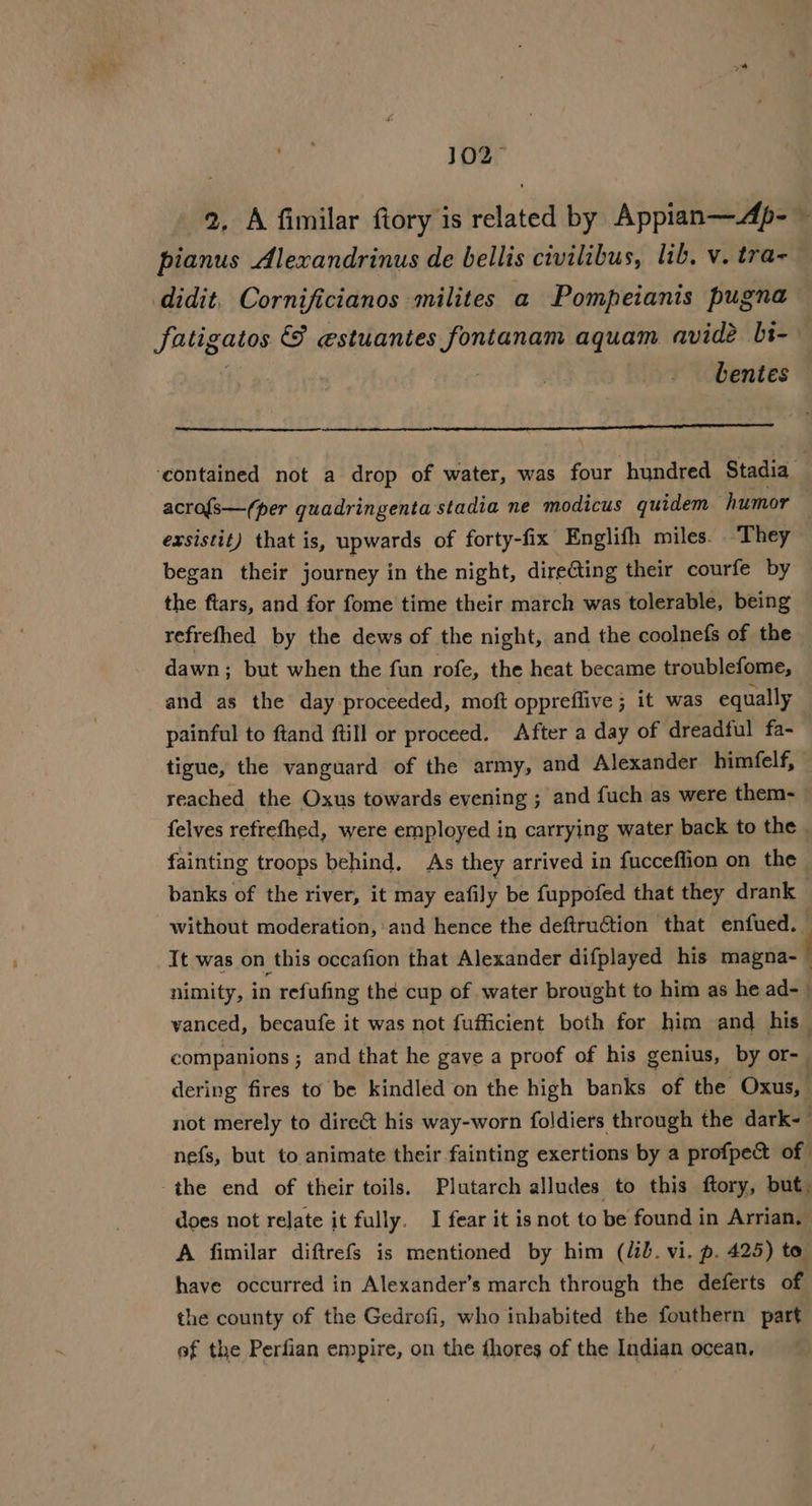 efit 102&gt; 2, A fimilar fiory is related by Appian—Ap- — pianus Alexandrinus de bellis civilibus, lib, v. tra- didit. Cornificianos milites a Pompeianis pugna Fatige catos &amp; estuantes fontanam aquam avidé bs- | bentes ‘contained not a drop of water, was four hundred Stadia acro{s—/(per quadringenta stadia ne modicus quidem humor exsistit) that is, upwards of forty-fix Englifh miles. They began their journey in the night, dire@ting their courfe by the ftars, and for fome time their march was tolerable, being refrefhed by the dews of the night, and the coolnefs of the dawn; but when the fun rofe, the heat became troublefome, and as the day proceeded, moft oppreffive ; it was equally painful to ftand fill or proceed. After a day of dreadful fa- tigue, the vanguard of the army, and Alexander bimfelf, reached the Oxus towards evening ; and fuch as were them- felves refrefhed, were employed in carrying water back to the fainting troops behind. As they arrived in fucceflion on the banks of the river, it may eafily be fuppofed that they drank without moderation, and hence the deftru€tion that enfued. It was on this occafion that Alexander difplayed his il nimity, in refufing the cup of water brought to him as he ad-_ vanced, becaufe it was not fufficient both for him and his — companions ; and that he gave a proof of his genius, by or-_ dering fires to be kindled on the high banks of the Oxus, not merely to dire&amp;t his way-worn foldiers through the dark- . nefs, but to animate their fainting exertions by a profpect of -the end of their toils. Plutarch alludes to this ftory, but. does not relate it fully. I fear it is not to be found in Arrian, A fimilar diftrefs is mentioned by him (lib. vi. p. 425) to have occurred in Alexander’s march through the deferts of the county of the Gedrofi, who inhabited the fouthern part ef the Perfian empire, on the dhores of the Indian ocean,