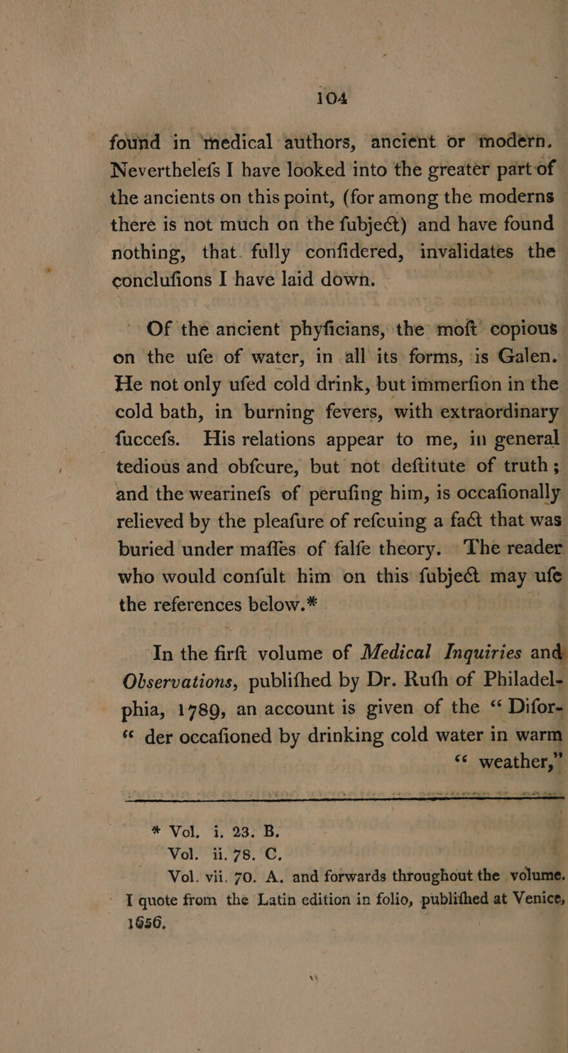 — fond in ‘medical authors, ancient or modern. Neverthelefs I have looked into the greater part of the ancients on this point, (for among the moderns there is not much on the fubje¢t) and have found nothing, that. fully confidered, invalidates the conclufions I have laid down. Of the ancient phyficians, the moft copious on the ufe of water, in all its forms, is Galen. He not only ufed cold drink, but immerfion in the cold bath, in burning fevers, with extraordinary —fuccefs. His relations appear to me, in general tedious and obfcure, but not deftitute of truth; and the wearinefs of perufing him, is occafionally relieved by the pleafure of refcuing a fact that was buried under maffes of falfe theory. The reader who would confult him on this fubje&amp;t may ufe the references below.* } ‘In the firft volume of Medical Inquiries and Observations, publifhed by Dr. Ruth of Philadel- phia, 1789, an account is given of the “ Difor- © der occafioned by drinking cold water in warm : ‘“¢ weather,” * Vol. i. 23. B. | Vol. 11.78. C, ' Vol. vii. 70. A. and forwards throughout the volume. ’ [quote from the Latin edition in folio, publifhed at Venice, 1656.