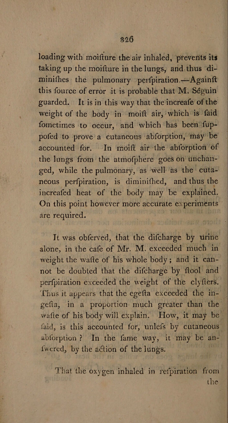 loading with moifture the air inhaled, prevents its taking up the moifture in the lungs, and.thus di- minifhes the pulmonary perfpiration —Againft this fource of error it is probable that M. Séguin guarded. It is in this way that the increafe of the weight of the body in moift air, which is faid fometimes to occur, and which has been fup- pofed to prove a cutaneous abforption, ‘may be accounted for. In moift air the abforption of the lungs from the atmofphere goes on unchan- ged, while the pulmonary, as well ‘as the euta- neous perfpiration, is diminifhed, and thus the -inereafed heat of the body may be explained. On this point however more accurate experiments are required. | sa It was obferved, that the difcharge by urine alone, in the cafe of Mr. M. exceeded much in weight the wafte of his whole body; and it can- not be doubted that the difcharge by ftool and perfpiration exceeded the weight of the clyfters. ‘Thus it appears that the egefta exceeded the in- ubforption ? In the fame way, it may be an- {wered, by the aCtion of the lungs. i That the oxygen inhaled in refpiration from | the