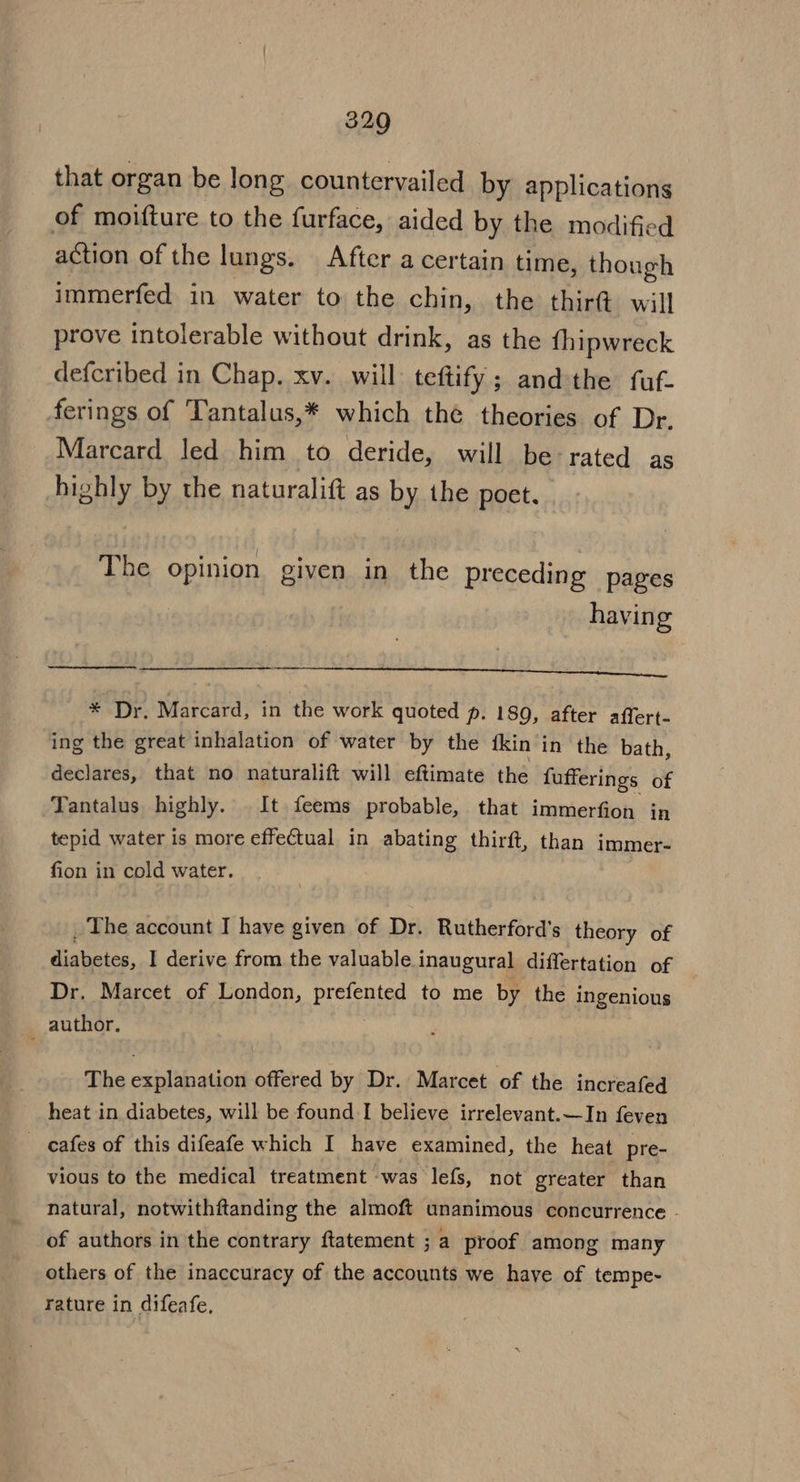 that organ be long countervailed by applications of moifture to the furface, aided by the modified action of the lungs. After a certain time, though immerfed in water to the chin, the thirt will prove intolerable without drink, as the fhipwreck defcribed in Chap. xv. will teftify; andthe fuf- ferings of Tantalus,* which thé theories of Dr. Marcard led him to deride, will be rated as highly by the naturalift as by the poet. The opinion given in the preceding pages havin g POSHTIOO) QOL Dp eoorrir | * Dr. Marcard, in the work quoted p. 189, after affert- ing the great inhalation of water by the fkin in the bath, declares, that no naturalift will eftimate the fufferings of Tantalus highly. It feems probable, that immerfion in tepid water is more effectual in abating thirft, than immer- fion in cold water. _ The account I have given of Dr. Rutherford’s theory of diabetes, I derive from the valuable inaugural differtation of Dr. Marcet of London, prefented to me by the ingenious author. The explanation offered by Dr. Marcet of the increafed heat in diabetes, will be found I believe irrelevant.—In feven cafes of this difeafe which I have examined, the heat pre- vious to the medical treatment was lefs, not greater than natural, notwithftanding the almoft unanimous concurrence - of authors in the contrary ftatement ; a proof among many others of the inaccuracy of the accounts we have of tempe- rature in difeafe,