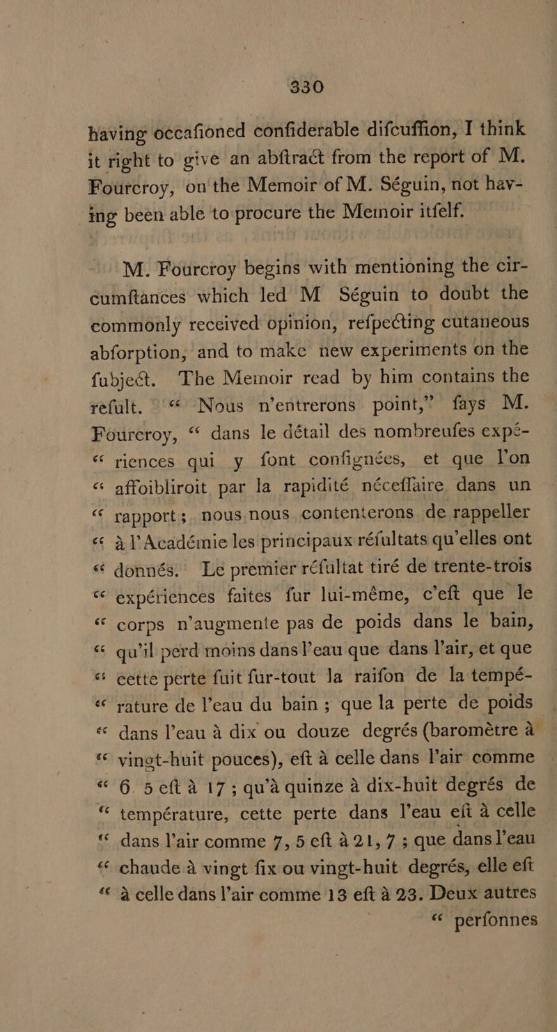 having occafioned confiderable difcuffion, I think it right to give an abftract from the report of M. Fourcroy, ou the Memoir of M. Séguin, not hav- ‘ing been able to procure the Memoir itfelf. M. Fourcroy begins with mentioning the cir- cumftances which led M Séguin to doubt the commonly received opinion, refpecting cutaneous abforption, and to make new experiments on the fubject. The Memoir read by him contains the refult. “ Nous n’entrerons point,” fays M. Fourcroy, “ dans le détail des nombreufes expe- «‘ riences qui y font confignées, et que l'on «* affoibliroit par la rapidité néceffaire dans un “ rapport; nous nous contenterons de rappeller «¢ 3) Académie les principaux réfultats qu’elles ont «‘ donnés. Le premier réfultat tiré de trente-trois “ expériences faites fur lui-méme, c’eft que le “ corps n’augmente pas de poids dans le bain, « qu'il perd moins dans l’eau que dans l’air, et que ‘* cette perte fuit fur-tout la raifon de la tempé- « rature de l’eau du bain; que la perte de poids | « dans l’eau a dix ou douze degrés (barométre a ' vingt-huit pouces), eft a celle dans l’air comme « 6 5 eft a 17; qu’a quinze a dix-huit degrés de température, cette perte dans l'eau eft a celle dans lair comme 7, 5 eft 221, 7 ; que dans l’eau chaude a vingt fix ou vingt-huit degrés, elle eft a celle dans l’air comme 13 eft 423. Deux autres “«* perfonnes £¢