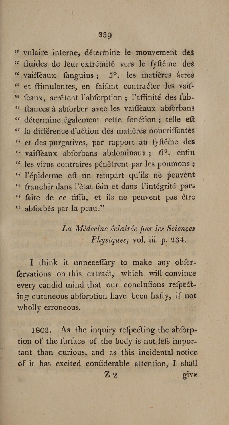 vulaire interne, détermine le mouvement des “* fluides de leur extrémité vers le fyfi¢me des vaiffeaux fanguins; 5°. les matiéres acres et ftimulantes, en faifant contra¢ter les vaif- feaux, arrétent l’abforption ; Paffinité des fub- ftances a abforber avec les vaiffeaux abforbans détermine également cette fonétion ; telle eft la différence d’action dés matiéres nourriffantes et des purgatives, par rapport au fyftt¢me des vaifleaux abforbans abdominaux; 6°. enfin les virus contraires pénétrent par les poumons ; Vépiderme eft un rempart qwils ne peuvent franchir dans l’état fain et dans lintégrité par- faite de ce tiffu, et ils ne peuvent pas étre “&lt; abforbés par la peau.” La Médecine éclairée par les Sciences Physiques, vol, iii. p. 234. I think it unneceflary to make any obfer- fervations on this extrad, which will convince every candid mind that our conclufions refpect-_ ing cutaneous abforption have been hafty, if not wholly erroneous. 1803. As the inquiry refpecting the abforp- tion of the furface of the body is not. lefs impor- tant than curious, and as this incidental notice of it has excited confiderable attention, I shall 42 give