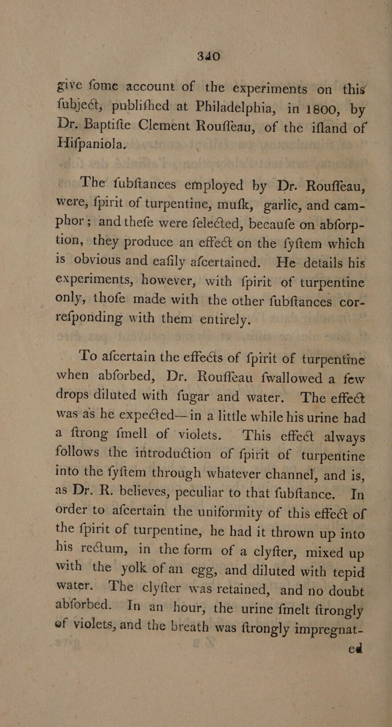 give fome account of the experiments on this fubjeét, publithed at Philadelphia, in 1800, by Dr. Baptifte Clement Roufleau, of the ifland of Hifpaniola. : The fubfiances employed by Dr. Rouffeau, were, fpirit of turpentine, mufk, garlic, and cam- phor; and thefe were feleGted, becaufe on abforp- tion, they produce an effect on the fyftem which is obvious and eafily afcertained. He details his experiments, however, with {pirit of turpentine only, thofe made with the other fubftances cor- refponding with them entirely. | To afcertain the effects of fpirit of turpentine when abforbed, Dr. Rouffeau fwallowed a few drops diluted with fugar and water. The effe@ was as he expected—in a little while his urine had a ftrong fmell of violets. This effe@ always follows the introduction of fpirit of turpentine into the fyftem through whatever channel, and 1S, as Dr. R. believes, peculiar to that fubftance. In order to afcertain the uniformity of this effeét of the f{pirit of turpentine, he had it thrown up into his reum, in the form of a clyfter, mixed up with the yolk of an egg, and diluted with tepid water. The clyfter was retained, and no doubt abforbed. In an hour, the urine {melt firongly ef violets, and the breath was ftrongly impregnat- ed