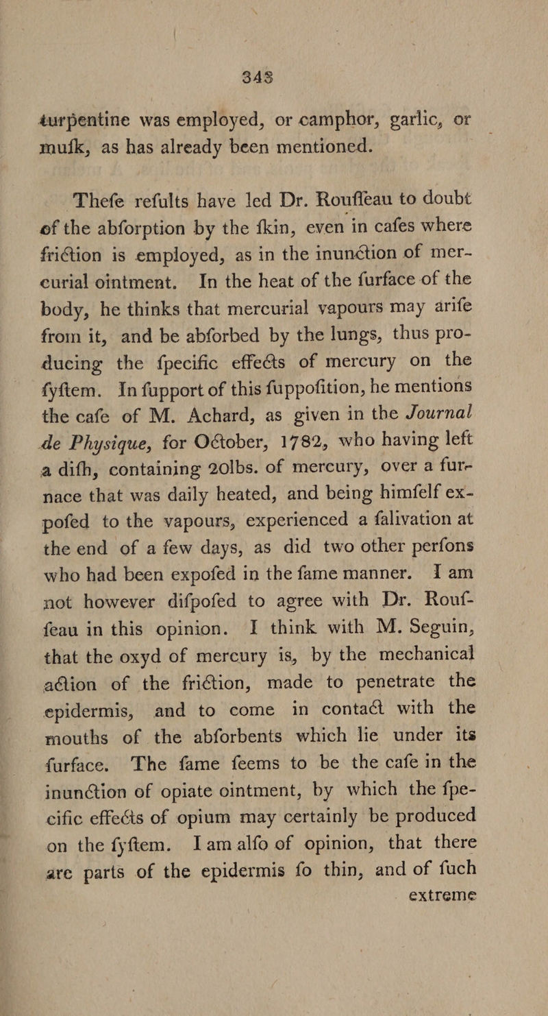 345 durpentine was employed, or camphor, garlic, or mufk, as has already been mentioned. Thefe refults have led Dr. Roufleau to doubt of the abforption by the fkin, even in cafes where friction is employed, as in the inunction of mer- curial ointment. In the heat of the furface of the body, he thinks that mercurial vapours may arife from it, and be abforbed by the lungs, thus pro- ducing the fpecific effects of mercury on the fyftem. In fupport of this fuppofition, he mentions the cafe of M. Achard, as given in the Journal de Physique, for O&amp;ober, 1782, who having left a difh, containing 20lbs. of mercury, over a fur- nace that was daily heated, and being himfelf ex- pofed to the vapours, experienced a falivation at the end of a few days, as did two other perfons who had been expofed in the fame manner. Iam not however difpofed to agree with Dr. Rouf- feau in this opinion. I think with M. Seguin, that the oxyd of mercury is, by the mechanical aQion of the friGtion, made to penetrate the epidermis, and to come in contact with the mouths of the abforbents which lie under its farface. The fame feems to be the cafe in the inunction of opiate ointment, by which the fpe- cific effects of opium may certainly be produced on the fyftem. Iam alfo of opinion, that there are parts of the epidermis fo thin, and of fuch extreme