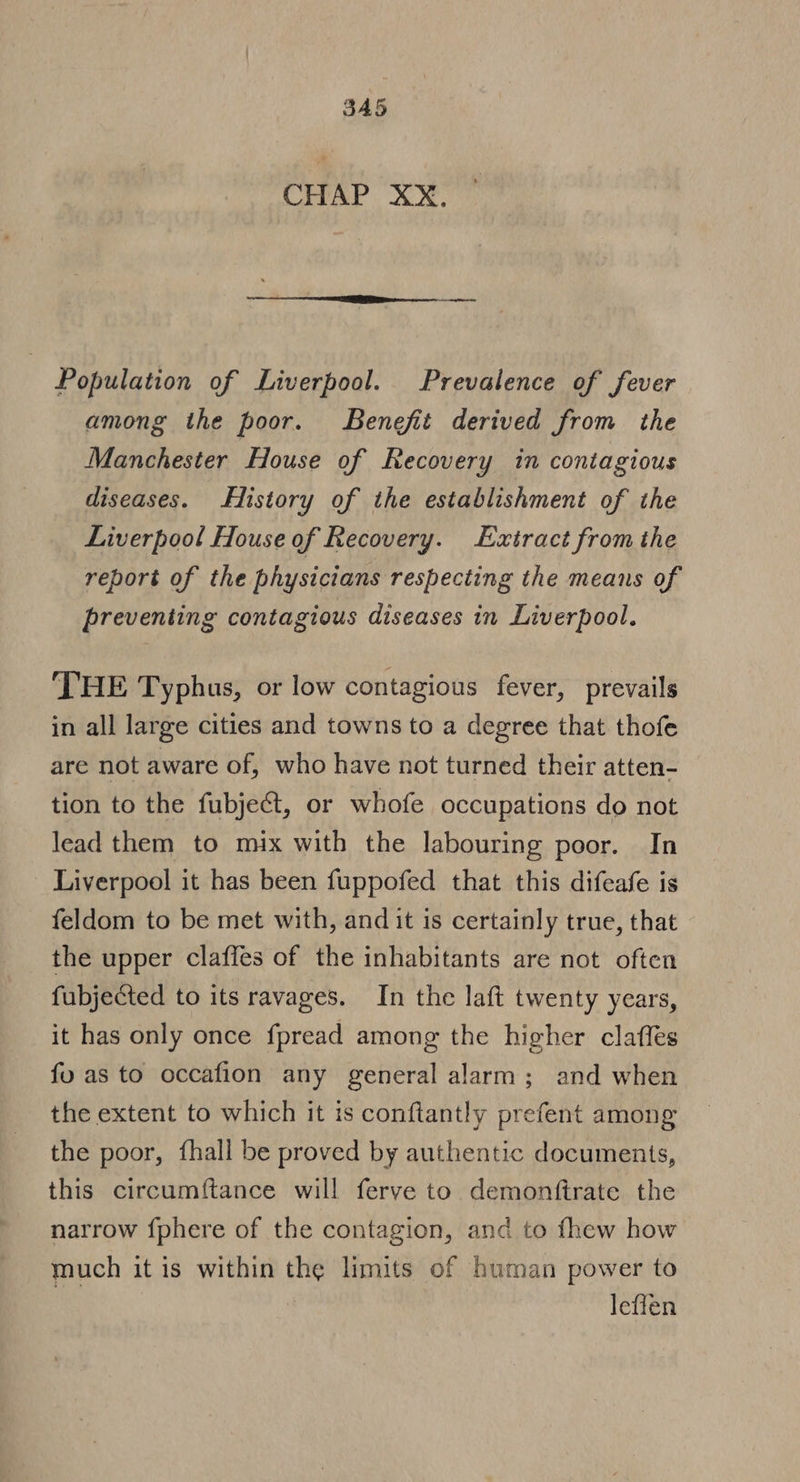 CHAP XX. Population of Liverpool. Prevalence of fever among the poor. Benefit derived from the Manchester House of Recovery in contagious diseases. History of the establishment of the Liverpool House of Recovery. Extract from the report of the physicians respecting the means of preventing contagious diseases in Liverpool. THE Typhus, or low contagious fever, prevails in all large cities and towns to a degree that thofe are not aware of, who have not turned their atten- tion to the fubject, or whofe occupations do not lead them to mix with the labouring poor. In Liverpool it has been fuppofed that this difeafe is feldom to be met with, and it is certainly true, that the upper claffes of the inhabitants are not often fubjected to its ravages. In the laft twenty years, it has only once fpread among the higher clafles fu as to occafion any general alarm; and when the extent to which it is conftantly prefent among the poor, fhall be proved by authentic documents, this circumftance will ferve to demonftrate the narrow fphere of the contagion, and to fhew how much it is within the limits of human power to a leffén