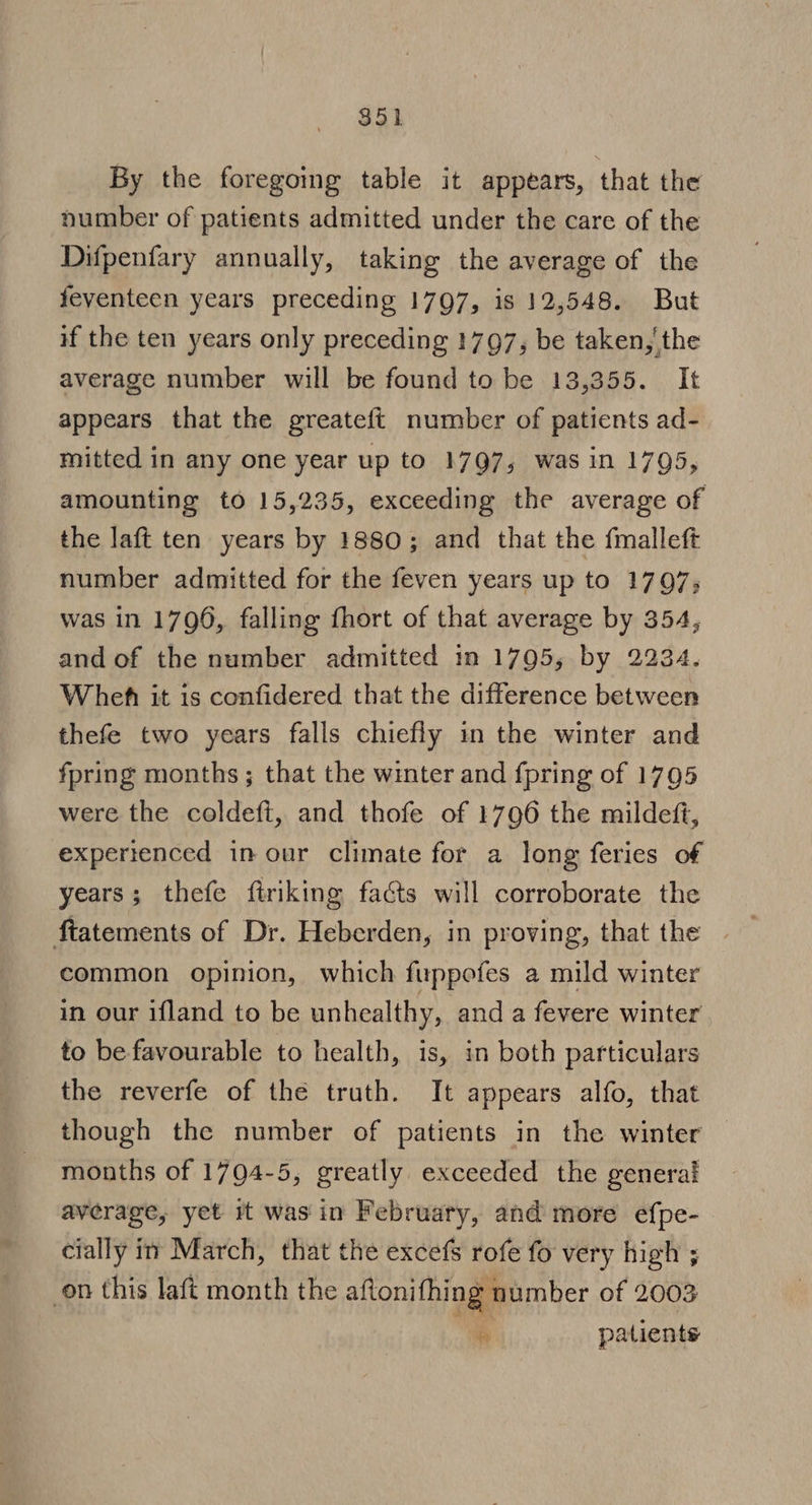 By the foregoing table it appears, that the number of patients admitted under the care of the Difpenfary annually, taking the average of the feventeen years preceding 1797, is 12,548. But if the ten years only preceding 1797, be taken, the average number will be found to be 13,355. It appears that the greateft number of patients ad- mitted in any one year up to 1797, was in 1795, amounting to 15,235, exceeding the average of the laft ten years by 1880; and that the fmalleft number admitted for the feven years up to 1797; was in 1796, falling fhort of that average by 354, and of the number admitted in 1795, by 2234. Wheh it is confidered that the difference between thefe two years falls chiefly in the winter and fpring months ; that the winter and {pring of 1795 were the coldeft, and thofe of 1796 the mildeft, experienced in our climate for a long feries of years; thefe ftriking facts will corroborate the common opinion, which fuppofes a mild winter in our ifland to be unhealthy, and a fevere winter to be favourable to health, is, in both particulars the reverfe of the truth. It appears alfo, that though the number of patients in the winter months of 1794-5, greatly exceeded the general average, yet it was in February, and more efpe- cially i” March, that the excefs rofe fo very high ; on this laft month the aftonifhing number of 2003 ie patients