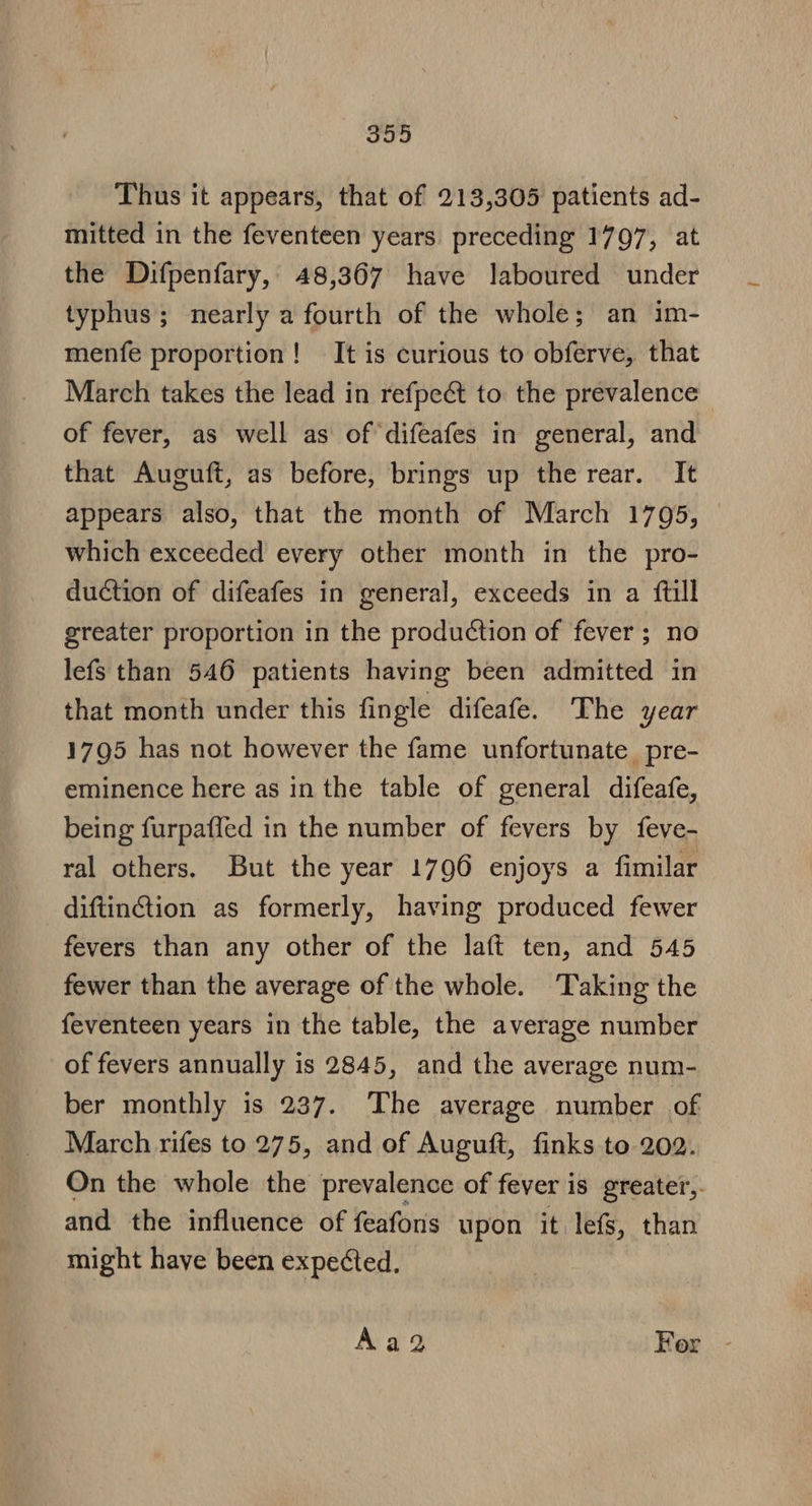 Thus it appears, that of 213,305 patients ad- mitted in the feventeen years preceding 1797, at the Difpenfary, 48,367 have laboured under typhus; nearly a fourth of the whole; an im- menfe proportion! It is curious to obferve, that March takes the lead in refpe&amp; to the prevalence of fever, as well as of difeafes in general, and that Auguft, as before, brings up the rear. It appears also, that the month of March 1795, which exceeded every other month in the pro- duction of difeafes in general, exceeds in a ftill greater proportion in the production of fever; no lefs than 546 patients having been admitted in that month under this fingle difeafe. The year 1795 has not however the fame unfortunate pre- eminence here as in the table of general difeafe, being furpaffed in the number of fevers by feve- ral others. But the year 1796 enjoys a fimilar diftinction as formerly, having produced fewer fevers than any other of the laft ten, and 545 fewer than the average of the whole. ‘Taking the feventeen years in the table, the average number of fevers annually is 2845, and the average num- ber monthly is 237. The average number of March rifes to 275, and of Auguft, finks to 202. On the whole the prevalence of fever is greater, and the influence of feafons upon it lefs, than might have been expected. Aag2 For