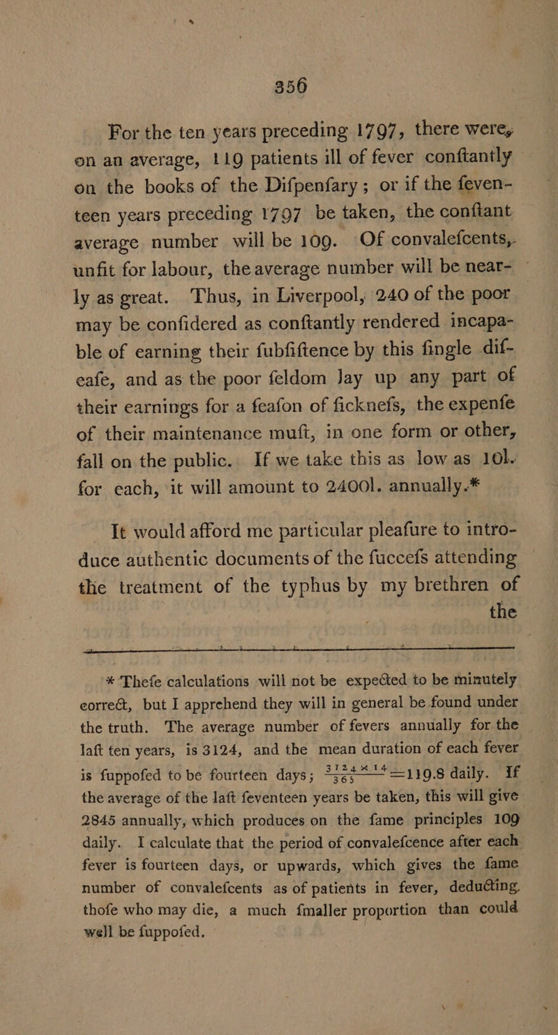 350 For the ten years preceding 1797, there were, on an average, 119 patients ill of fever conftantly on the books of the Difpenfary; or if the feven- teen years preceding 1797 be taken, the conftant average number will be 109. Of convalefcents,. unfit for labour, the average number will be near- ly as great. Thus, in Liverpool, 240 of the poor may be confidered as conftantly rendered incapa- ble of earning their fubfiftence by this fingle dif- eafe, and as the poor feldom Jay up any part of their earnings for a feafon of ficknefs, the expenfe of their maintenance muft, in one form or other, fall on the public. If we take this as low as 101. for each, ‘it will amount to 24001. annually.* It would afford me particular pleafure to intro- duce authentic documents of the fuccefs attending ~ the treatment of the typhus by my brethren of the * Thefe calculations will not be expected to be minutely eorreét, but I apprehend they will in general be found under the truth. The average number of fevers annually for the laft ten years, is 3124, and the mean duration of each fever is fuppofed to be fourteen days; *3¢¢“~=119.8 daily. if the average of the laft feventeen years be taken, this will give 2845 annually, which produces on the fame principles 109 daily. I calculate that the period of convalefcence after each feyer is fourteen days, or upwards, which gives the fame number of convalefcents as of patients in fever, deducting, thofe who may die, a much fmaller proportion than could well be fuppofed. ;