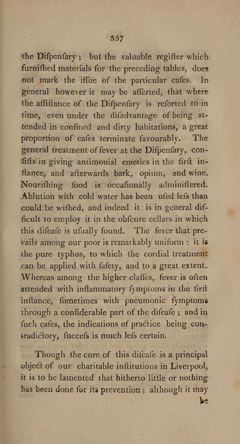 de the Difpenfary ; but the valuable regifter which furnifhed materials for the preceding tables, does not mark’ the iffue of the particular cafes. In general however it may be afferted, that where the affiftance of the Difpenfary is reforted to in time, even under the difadvantage of being at- tended in confined and dirty habitations, a great proportion of cafes terminate favourably. The general treatment of fever at the Difpenfary, con- fifts'in giving antimonial emetics in the firft in- flance, and afterwards bark, opium, and wine. Nourifhing food is occafionally adminiftered., Ablution with cold water has been ufed lefs than could be wifhed, and indeed it is in general dif- ficult to employ it in the obfcure cellars in which this difeafe is ufually found. The fever that pre- vails among our poor is remarkably uniform : it is the pure typhus, to which the cordial treatment can be applied with fafety, and to a great extent. Whereas among the higher clafles, fever is often attended with inflammatory fymptoms in the firft inftance, fometimes with pneumonic fymptoms through a confiderable part of the difeafe ; and in fuch cafes, the indications of practice being con- tradictory, fuccefs is much lefs certain. Though the cure of this difeafe is a principal object of our charitable inftitutions in Liverpool, it is to be lamented that hitherto little or nothing has been done for its prevention; although it may be