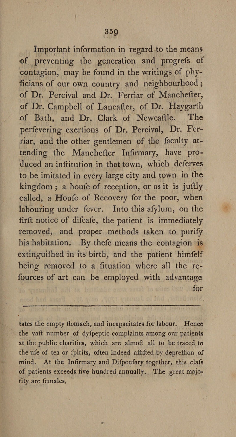 Important information in regard to the means of preventing the generation and progrefs of contagion, may be found in the writings of phy- ficians of our own country and neighbourhood ; of Dr. Percival and Dr. Ferriar of Manchefter, of Dr. Campbell of Lancafter, of Dr. Haygarth of Bath, and Dr. Clark of Newecaftle. The perfevering exertions of Dr. Percival, Dr. Fer- riar, and the other gentlemen of the faculty at- tending the Manchefter Infirmary, have pro- duced an inftitution in that town, which deferves to be imitated in every large city and town in the kingdom ; a houfe of reception, or as it is juftly _ called, a Houfe of Recovery for the poor, when labouring under fever. Into this afylum, on the firft notice of difeafe, the patient is immediately removed, and proper methods taken to purify his habitation. By thefe means the contagion ‘is extinguifhed in its birth, and the patient himfelf being removed to a fituation where all the re- fources of art can be employed with advantage for tates the empty ftomach, and incapacitates for labour. Hence the vaft number of dyfpeptic complaints among our patients at the public charities, which are almoft all to be traced to the ufe of tea or fpirits, often indeed affifted by depreffion of mind. At the Infirmary and Difpenfary together, this clafs of patients exceeds. five hundred annually. The great majo- rity are females, | }