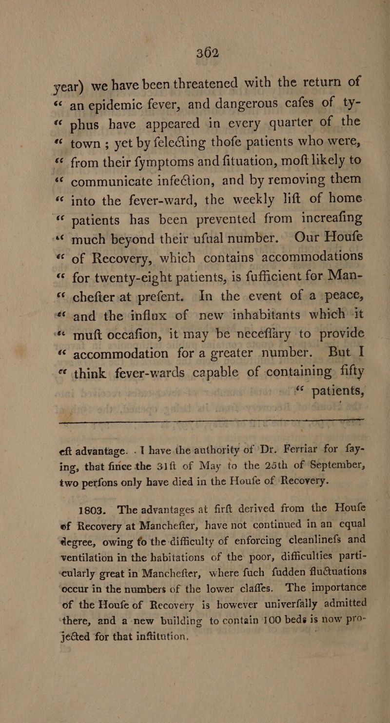 year) we have been threatened with the return of “ an epidemic fever, and dangerous cafes of ty- “ phus have appeared in every quarter of the “ town ; yet by felecling thofe patients who were, © from their fymptoms and fituation, moft likely to «© communicate infeion, and by removing them “ into the fever-ward, the weekly lift of home. patients has been prevented from increafing “€ much beyond their ufual number. Our Houfe of Recovery, which contains accommodations « for twenty-eight patients, is fufficient for Man- ‘ chefter.at prefent. In the event of a peace, «and the influx of new inhabitants which ‘it “ muft occafion, it may be neceflary to provide ‘&lt; accommodation for a greater number. But I ¢ think fever-wards capable of containing fifty “ patients, 42 = eft advantage. . I have the authority of Dr. Ferriar for fay- ing, that finee the 31ft of May to the 25th of September, two perfons only have died in the Houfe of Recovery. 1803. The advantages at firft derived from the Houfe ef Recovery at Manchefter, have not continued in an equal degree, owing fo the difficulty of enforcing cleanlinefs and ventilation in the habitations of the poor, difficulties parti- ‘eularly great in Manchefter, where fuch fudden fluctuations ‘occur in the numbers of the lower claffes. The importance of the Houfe of Recovery is however univerfaily admitted ‘there, and a-new building to contain 100 beds is now pro- jeCted for that infitution, ;