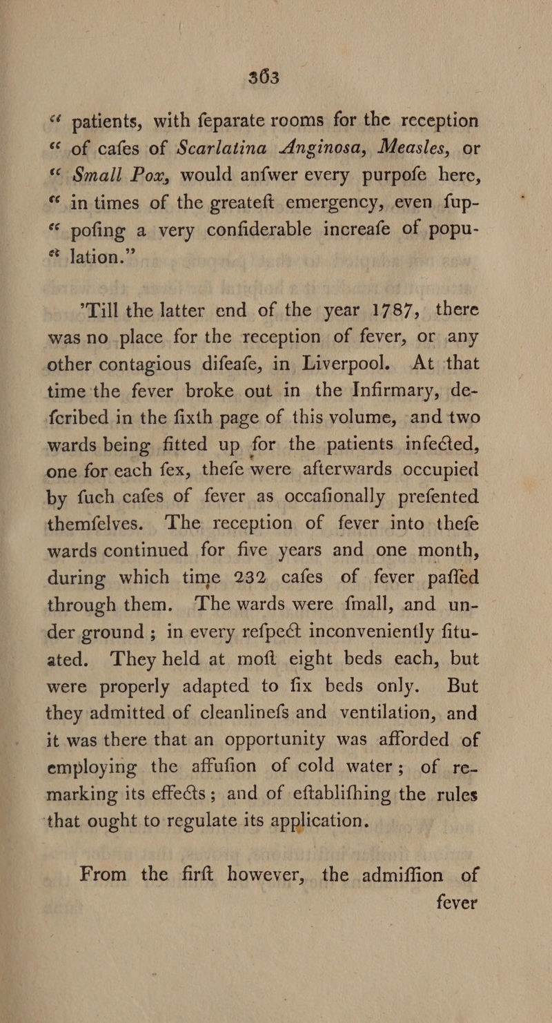 *¢ patients, with feparate rooms for the reception ‘ of cafes of Scarlatina Anginosa, Measles, or « §mall Pox, would anfwer every purpofe here, * in times of the greateft emergency, even fup- ** pofing a very confiderable increafe of popu- * Jation.” ’Till the latter end of the year 1787, there was no place for the reception of fever, or any other contagious difeafe, in Liverpool. At that time the fever broke out in the Infirmary, de- feribed in the fixth page of this volume, and two wards being fitted up for the patients infected, one for each fex, thefe were afterwards occupied by fuch cafes of fever as occafionally prefented themfelves. The reception of fever into thefe wards continued for five years and one month, during which time 232 cafes of fever pafled through them. ‘The wards were {mall, and un- der ground ; in every refpect inconveniently fitu- ated. They held at moft eight beds each, but were properly adapted to fix beds only. But they admitted of cleanlinefs and ventilation, and it was there that an opportunity was afforded of employing the affufion of cold water; of re- marking its effects; and of eftablifhing the rules that ought to regulate its application. From the firft however, the admiffion of fever