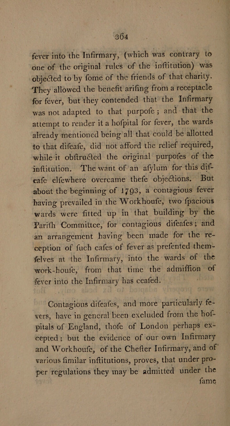 fever into the Infirmary, (which was contrary to one of the original rules of the inftitution) was objected to by fome of the friends of that charity. They allowed the benefit arifing from a receptacle for fever, but they contended that the Infirmary was not adapted to that purpofe ; and that the attempt to render it a hofpital for fever, the wards already mentioned being all that could be allotted to that difeafe, did not afford the relief required, while it obfiruSted the original purpofes of the inftitution, The want of an afylum for this dif- eafe elfewhere overcame thefe objeCtions. But about the beginning of 1793, a contagious fever having prevailed in the Workhoufe, two fpacious wards were fitted up in that building by the Parifh Committee, for contagious difeafes; and an arrangement having been made for the re- ception of fuch cafes of fever as prefented them- felves at the Infirmary, into the wards of the work-houie, from that time the admiffion of fever into the Infirmary has ceafed. Contagious difeafes, and more particularly fe- vers, have in general been excluded from the hof- pitals of England, thofe of London perhaps ex- cepted; but the evidence of our own Infirmary and Workhoufe, of the Chefter Infirmary, and of various fimilar inftitutions, proves, that under pro- per regulations they may be admitted under the fame