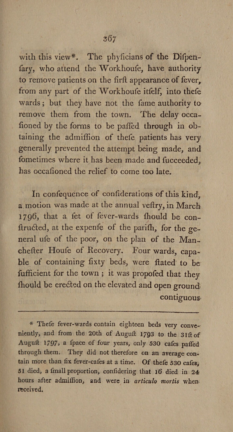 with this view*. The phyficians of the Difpen- fary, who attend the Workhoufe, have authority to remove patients on the firft appearance of fever, from any part of the Workhoufe itfelf, into thefe wards; but they have not the fame authority to remove them from the town. ‘The delay occa- fioned by the forms to be paffed through in ob- taining the admiffion of thefe patients has very generally prevented the attempt being made, and fometimes where it has been made and fucceeded, has occafioned the relief to come too late. In confequence of confiderations of this kind, a motion was made at the annual veftry, in March 1796, that a fet of fever-wards fhould be con- firucted, at the expenfe of the parith, for the ge- neral ufe of the poor, on the plan of the Man- chefter Houfe of Recovery. Four wards, capa- ble of containing fixty beds, were ftated to be fufficient for the town ; it was propofed that they fhould be erected on the elevated and open ground: contiguous: * Thefe fever-wards contain eighteen beds very conve= niently, and from the 20th of Auguft 1793 to the 31fof Auguft 1797, a {pace of four years, only 530 cafes paffed through them. They did not therefore on an average con- tain more than fix fever-cafes at a time. Of thefe 530 cafes; 51 died, a {mall proportion, confidering that 16 died in 24 hours after admiffion, and were in articulo mortis when: received,