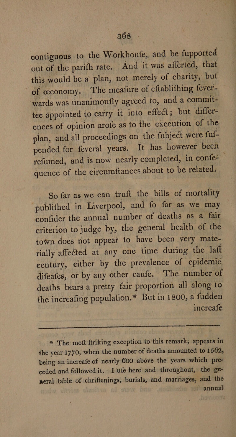 contiguous to the Workhoufe, and be fupported out of the parifh rate. And it was afferted, that this would be a plan, not merely of charity, but of ceconomy. ‘The meafure of eftablifhing fever- wards was unanimoufly agreed to, and a commit- tee appointed to carry it into effet; but differ- ences of opinion arofe as to the execution of the plan, and all proceedings on the fubject were fuf- pended for feveral years. It has however been refumed, and is now nearly completed, in confe- quence of the circumftances about to be related. So far as we can truft the bills of mortality publithed in Liverpool, and fo far as we may confider the annual number of deaths as a fair criterion to judge by, the general health of the town does not appear to have been very mate- rially affeted at any one time during the laft eentury, either by the prevalence of epidemic difeafes, or by any other caufe. The number of deaths bears a pretty fair proportion all along to the increafing population.* But in 1800, a fudden increafe re an ER A # The moft ftriking exception to this remark, appears in the year 1770, when the number of deaths amounted to 1562, being an increafe of nearly 600 above the years which pre- ceded and followed it. I ufe here and throughout, the ge- neral table of chriftenings, burials, and marriages, and the annual