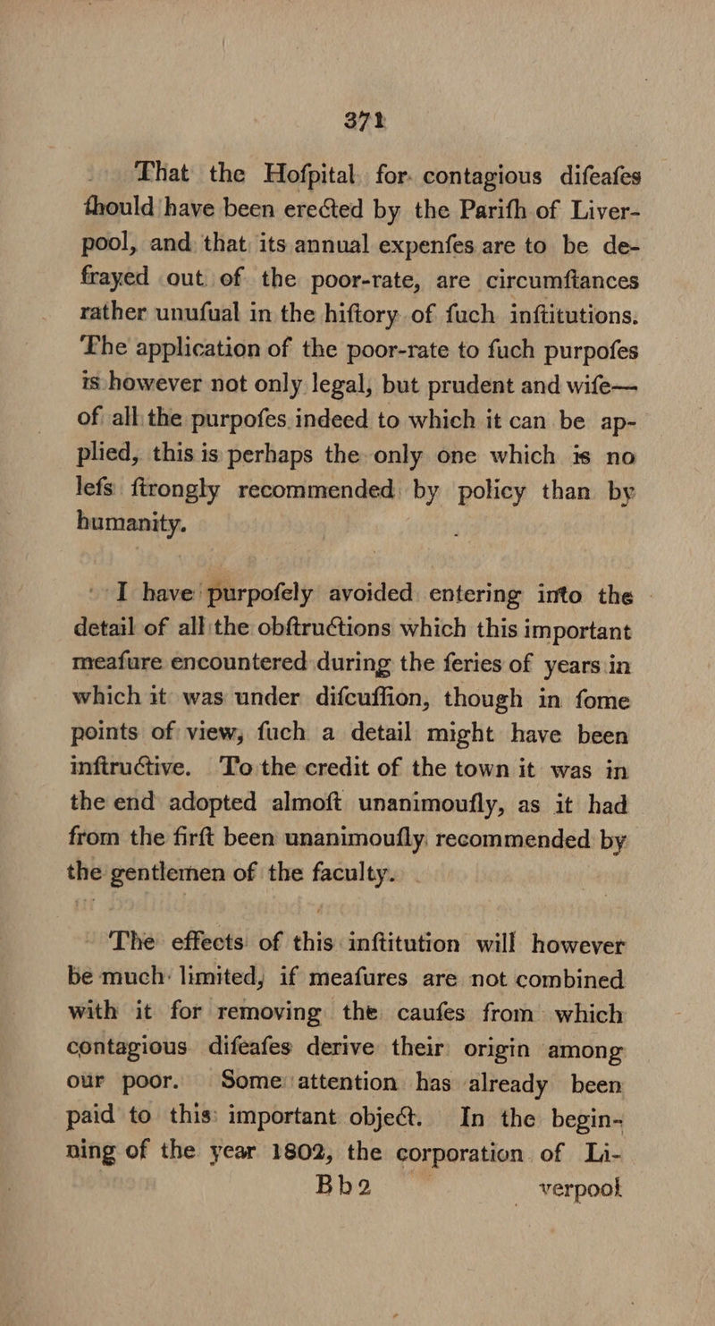 37% That the Hofpital. for. contagious difeafes — thould have been ereéted by the Parith of Liver- pool, and that: its annual expenfes are to be de- frayed out of the poor-rate, are circumftances rather unufual in the hiftory of fuch inftitutions. Lhe application of the poor-rate to fuch purpofes is however not only legal, but prudent and wife— of all: the purpofes. indeed to which it can be ap-~ plied, this is perhaps the only one which is no lefs. ftrongly recommended by policy than by humanity. I have’ purpofely avoided entering into the - detail of all ithe obftructions which this important meafure encountered during the feries of years.in which it was under difcuffion, though in fome points of view, fuch a detail might have been infiructive. To the credit of the town it was in the end adopted almoft unanimoufly, as it had from the firft been unanimoufly, recommended by the gentlemen of the faculty. The effects of this inftitution will however be much: limited, if meafures are not combined with it for removing the caufes from which contagious difeafes derive their origin among our poor. Someattention has already been paid to this: important object. In the begin- ning of the year 1802, the corporation of Li- | Bho. _ verpook